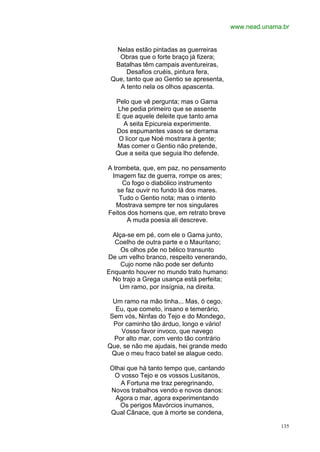 www.nead.unama.br


   Nelas estão pintadas as guerreiras
    Obras que o forte braço já fizera;
  Batalhas têm campais aventureiras,
      Desafios cruéis, pintura fera,
 Que, tanto que ao Gentio se apresenta,
    A tento nela os olhos apascenta.

  Pelo que vê pergunta; mas o Gama
  Lhe pedia primeiro que se assente
  E que aquele deleite que tanto ama
    A seita Epicureia experimente.
  Dos espumantes vasos se derrama
   O licor que Noé mostrara à gente;
  Mas comer o Gentio não pretende,
  Que a seita que seguia lho defende.

A trombeta, que, em paz, no pensamento
 Imagem faz de guerra, rompe os ares;
      Co fogo o diabólico instrumento
    se faz ouvir no fundo lá dos mares.
     Tudo o Gentio nota; mas o intento
   Mostrava sempre ter nos singulares
Feitos dos homens que, em retrato breve
        A muda poesia ali descreve.

 Alça-se em pé, com ele o Gama junto,
  Coelho de outra parte e o Mauritano;
    Os olhos põe no bélico transunto
De um velho branco, respeito venerando,
    Cujo nome não pode ser defunto
Enquanto houver no mundo trato humano:
 No trajo a Grega usança está perfeita;
   Um ramo, por insígnia, na direita.

 Um ramo na mão tinha... Mas, ó cego,
  Eu, que cometo, insano e temerário,
Sem vós, Ninfas do Tejo e do Mondego,
 Por caminho tão árduo, longo e vário!
    Vosso favor invoco, que navego
  Por alto mar, com vento tão contrário
Que, se não me ajudais, hei grande medo
 Que o meu fraco batel se alague cedo.

 Olhai que há tanto tempo que, cantando
  O vosso Tejo e os vossos Lusitanos,
    A Fortuna me traz peregrinando,
 Novos trabalhos vendo e novos danos:
  Agora o mar, agora experimentando
    Os perigos Mavórcios inumanos,
 Qual Cânace, que à morte se condena,

                                                        135
 
