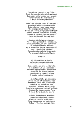 www.nead.unama.br


   Se muda em mais figuras que Protejo.
 Nem, Camenas, também cuideis que cante
  Quem, com hábito honesto e grave, veio,
    Por contentar o Rei, no ofício novo,
      A despir e roubar o pobre povo!

 Nem quem acha que é justo e que é direito
    Guardar-se a lei do Rei severamente,
   E não acha que é justo e bom respeito
    Que se pague o suor da servil gente;
Nem quem sempre, com pouco experto peito,
  Razões aprende, e cuida que é prudente,
   Pera taxar, com mão rapace e escassa,
    Os trabalhos alheios que não passa.

     Aqueles sós direi que aventuraram
  Por seu Deus, por seu Rei, a amada vida,
  Onde, perdendo-a, em fama a dilataram,
     Tão bem de suas obras merecida.
 Apolo e as Musas, que me acompanharam,
       Me dobrarão a fúria concedida,
   Enquanto eu tomo alento, descansado,
    Por tornar ao trabalho, mais folgado.

                 Canto VIII

       Na primeira figura se detinha
      O Catual que vira estar pintada,

   Que por divisa um ramo na mão tinha,
    A barba branca, longa e penteada.
  Quem era e por que causa lhe convinha
    A divisa que tem na mão tomada?
    Paulo responde, cuja voz discreta
     O Mauritano sábio lhe interpreta:

  — «Estas figuras todas que aparecem,
  Bravos em vista e feros nos respeitos,
  Mais bravos e mais feros se conhecem,
    Pela fama, nas obras e nos feitos.
   Antigos são, mas inda resplandecem
Co nome, entre os engenhos mais perfeitos.
   Este que vês, é Luso, donde a Fama
    O nosso Reino «Lusitânia» chama.

    «Foi filho e companheiro do Tébano
    Que tão diversas partes conquistou;
     Parece vindo ter ao ninho Hispano
   Seguindo as armas, que contino usou.
    Do Douro, Guadiana o campo ufano,

                                                           137
 