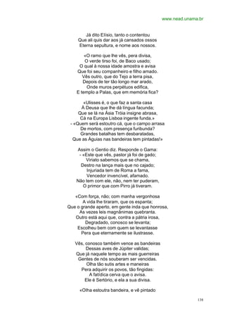 www.nead.unama.br


        Já dito EIísio, tanto o contentou
     Que ali quis dar aos já cansados ossos
     Eterna sepultura, e nome aos nossos.

        «O ramo que lhe vês, pera divisa,
        O verde tirso foi, de Baco usado;
     O qual à nossa idade amostra e avisa
    Que foi seu companheiro e filho amado.
       Vês outro, que do Tejo a terra pisa,
       Depois de ter tão longo mar arado,
         Onde muros perpétuos edifica,
    E templo a Palas, que em memória fica?

       «Ulisses é, o que faz a santa casa
      À Deusa que lhe dá língua facunda;
     Que se lá na Ásia Tróia insigne abrasa,
      Cá na Europa Lisboa ingente funda.»
 - «Quem será estoutro cá, que o campo arrasa
      De mortos, com presença furibunda?
      Grandes batalhas tem desbaratadas,
  Que as Águias nas bandeiras tem pintadas!»

    Assim o Gentio diz. Responde o Gama:
     - «Este que vês, pastor já foi de gado;
        Viriato sabemos que se chama,
      Destro na lança mais que no cajado;
         Injuriada tem de Roma a fama,
         Vencedor invencível, afamado.
    Não tem com ele, não, nem ter puderam,
       O primor que com Pirro já tiveram.

   «Com força, não; com manha vergonhosa
       A vida lhe tiraram, que os espanta;
Que o grande aperto, em gente inda que honrosa,
     As vezes leis magnânimas quebranta.
   Outro está aqui que, contra a pátria irosa,
        Degradado, conosco se levanta;
    Escolheu bem com quem se levantasse
      Pera que eternamente se ilustrasse.

   Vês, conosco também vence as bandeiras
        Dessas aves de Júpiter validas;
   Que já naquele tempo as mais guerreiras
    Gentes de nós souberam ser vencidas.
        Olha tão sutis artes e maneiras
     Pera adquirir os povos, tão fingidas:
          A fatídica cerva que o avisa.
       Ele é Sertório, e ela a sua divisa.

     «OIha estoutra bandeira, e vê pintado

                                                             138
 