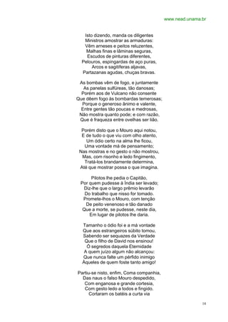 www.nead.unama.br


   Isto dizendo, manda os diligentes
   Ministros amostrar as armaduras:
   Vêm arneses e peitos reluzentes,
    Malhas finas e lâminas seguras,
    Escudos de pinturas diferentes,
  Pelouros, espingardas de aço puras,
       Arcos e sagitíferas aljavas,
  Partazanas agudas, chuças bravas.

 As bombas vêm de fogo, e juntamente
   As panelas sulfúreas, tão danosas;
  Porém aos de Vulcano não consente
Que dêem fogo às bombardas temerosas;
  Porque o generoso ânimo e valente,
  Entre gentes tão poucas e medrosas,
 Não mostra quanto pode; e com razão,
 Que é fraqueza entre ovelhas ser lião.

  Porém disto que o Mouro aqui notou,
  E de tudo o que viu com olho atento,
    Um ódio certo na alma lhe ficou,
   Uma vontade má de pensamento;
 Nas mostras e no gesto o não mostrou,
  Mas, com risonho e ledo fingimento,
   Tratá-los brandamente determina,
 Até que mostrar possa o que imagina.

      Pilotos lhe pedia o Capitão,
 Por quem pudesse à Índia ser levado;
  Diz-lhe que o largo prêmio levarão
   Do trabalho que nisso for tomado.
  Promete-lhos o Mouro, com tenção
   De peito venenoso e tão danado
  Que a morte, se pudesse, neste dia,
     Em lugar de pilotos lhe daria.

  Tamanho o ódio foi e a má vontade
  Que aos estrangeiros súbito tomou,
  Sabendo ser sequazes da Verdade
   Que o filho de David nos ensinou!
    Ó segredos daquela Eternidade
   A quem juízo algum não alcançou:
  Que nunca falte um pérfido inimigo
  Àqueles de quem foste tanto amigo!

Partiu-se nisto, enfim, Coma companhia,
  Das naus o falso Mouro despedido,
   Com enganosa e grande cortesia,
   Com gesto ledo a todos e fingido.
      Cortaram os batéis a curta via

                                                         14
 