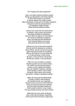 www.nead.unama.br


       Em vingança dos sete caçadores?

   «Vês, com bélica astúcia ao Mouro ganha
   Silves, que ele ganhou com força ingente:
        É Dom Paio Correia, cuja manha
      E grande esforço faz inveja à gente.
Mas não passes os três que em França e Espanha
       Se fazem conhecer perpetuamente
         Em desafios, justas e torneis,
        Nelas deixando públicos troféus.

    «Vê-los com nome vêm de aventureiros
     A Castela, onde o preço sós levaram
       Dos jogos de Belona verdadeiros,
    Que com dano de alguns se exercitaram.
       Vê mortos os soberbos cavaleiros
      Que o principal dos três desafiaram,
       Que Gonçalo Ribeiro se nomeia,
       Que pode não temer a lei Leteia.

    «Atenta num que a fama tanto estende
     Que de nenhum passado se contenta;
    Que a Pátria, que de um fraco fio pende,
     Sobre seus duros ombros a sustenta.
     Não no vês tinto de ira, que repreende
       A vil desconfiança, inerte e lenta,
     Do povo, e faz que tome o doce freio
      De Rei seu natural, e não de alheio?

      «Olha: por seu conselho e ousadia,
     De Deus guiada só e de santa estrela,
      Só, pode o que impossível parecia:
      Vencer o povo ingente de Castela.
     Vês, por indústria, esforço e valentia,
      Outro estrago e vitória, clara e bela,
      Na gente, assim feroz como infinita,
    Que entre o Tarteso e Guadiana habita?

      «Mas não vês quase já desbaratado
        O poder Lusitano, pela ausência
       Do Capitão devoto, que, apartado,
    Orando invoca a suma e trina Essência?
     Vê-lo com pressa já dos seus achado,
      Que lhe dizem que falta resistência
      Contra poder tamanho, e que viesse
   Por que consigo esforço aos fracos desse.

     «Mas olha com que santa confiança,
     Que «inda não era tempo» respondia,
    Como quem tinha em Deus a segurança

                                                             142
 
