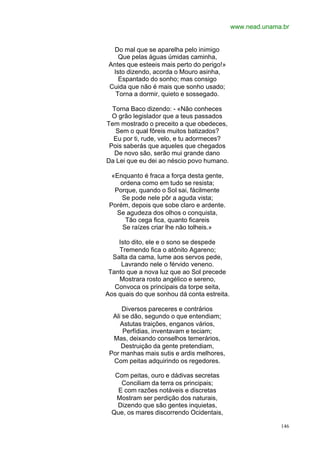 www.nead.unama.br


  Do mal que se aparelha pelo inimigo
    Que pelas águas úmidas caminha,
 Antes que esteeis mais perto do perigo!»
  Isto dizendo, acorda o Mouro asinha,
    Espantado do sonho; mas consigo
 Cuida que não é mais que sonho usado;
   Torna a dormir, quieto e sossegado.

  Torna Baco dizendo: - «Não conheces
  O grão legislador que a teus passados
Tem mostrado o preceito a que obedeces,
   Sem o qual fôreis muitos batizados?
  Eu por ti, rude, velo, e tu adormeces?
 Pois saberás que aqueles que chegados
   De novo são, serão mui grande dano
Da Lei que eu dei ao néscio povo humano.

  «Enquanto é fraca a força desta gente,
     ordena como em tudo se resista;
   Porque, quando o Sol sai, fàcilmente
     Se pode nele pôr a aguda vista;
 Porém, depois que sobe claro e ardente.
    Se agudeza dos olhos o conquista,
       Tão cega fica, quanto ficareis
      Se raízes criar lhe não tolheis.»

    Isto dito, ele e o sono se despede
    Tremendo fica o atônito Agareno;
  Salta da cama, lume aos servos pede,
     Lavrando nele o férvido veneno.
 Tanto que a nova luz que ao Sol precede
    Mostrara rosto angélico e sereno,
   Convoca os principais da torpe seita,
Aos quais do que sonhou dá conta estreita.

      Diversos pareceres e contrários
  Ali se dão, segundo o que entendiam;
     Astutas traições, enganos vários,
      Perfídias, inventavam e teciam;
  Mas, deixando conselhos temerários,
     Destruição da gente pretendiam,
 Por manhas mais sutis e ardis melhores,
  Com peitas adquirindo os regedores.

   Com peitas, ouro e dádivas secretas
     Conciliam da terra os principais;
    E com razões notáveis e discretas
   Mostram ser perdição dos naturais,
    Dizendo que são gentes inquietas,
  Que, os mares discorrendo Ocidentais,

                                                           146
 