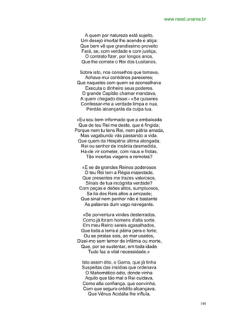 www.nead.unama.br


   A quem por natureza está sujeito,
  Um desejo imortal lhe acende e atiça:
  Que bem vê que grandíssimo proveito
  Fará, se, com verdade e com justiça,
    O contrato fizer, por longos anos,
  Que lhe comete o Rei dos Lusitanos.

  Sobre isto, nos conselhos que tomava,
    Achava mui contrários pareceres;
 Que naqueles com quem se aconselhava
    Executa o dinheiro seus poderes.
   O grande Capitão chamar mandava,
  A quem chegado disse:- «Se quiseres
  Confessar-me a verdade limpa e nua,
     Perdão alcançarás da culpa tua.

 «Eu sou bem informado que a embaixada
  Que de teu Rei me deste, que é fingida;
Porque nem tu tens Rei, nem pátria amada,
   Mas vagabundo vás passando a vida.
  Que quem da Hespéria última alongada,
   Rei ou senhor de insânia desmedida,
   Há-de vir cometer, com naus e frotas,
     Tão incertas viagens e remotas?

   «E se de grandes Reinos poderosos
    O teu Rei tem a Régia majestade,
   Que presentes me trazes valorosos,
     Sinais de tua incógnita verdade?
  Com peças e deões altos, sumptuosos,
     Se lia dos Reis altos a amizade;
   Que sinal nem penhor não é bastante
    As palavras dum vago navegante.

    «Se porventura vindes desterrados,
    Como já foram homens d'alta sorte,
    Em meu Reino sereis agasalhados,
   Que toda a terra é pátria pera o forte;
    Ou se piratas sois, ao mar usados,
 Dizei-mo sem temor de infâmia ou morte,
   Que, por se sustentar, em toda idade
      Tudo faz a vital necessidade.»

   Isto assim dito, o Gama, que já tinha
   Suspeitas das insídias que ordenava
     O Mahomético ódio, donde vinha
     Aquilo que tão mal o Rei cuidava,
   Como alta confiança, que convinha,
    Com que seguro crédito alcançava,
      Que Vênus Acidália lhe influía,

                                                           148
 