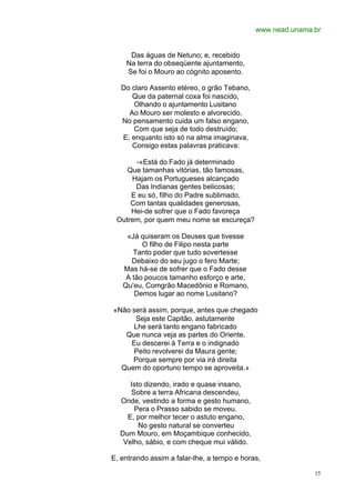 www.nead.unama.br


     Das águas de Netuno; e, recebido
    Na terra do obseqüente ajuntamento,
    Se foi o Mouro ao cógnito aposento.

   Do claro Assento etéreo, o grão Tebano,
      Que da paternal coxa foi nascido,
       Olhando o ajuntamento Lusitano
     Ao Mouro ser molesto e alvorecido,
   No pensamento cuida um falso engano,
       Com que seja de todo destruído;
   E, enquanto isto só na alma imaginava,
      Consigo estas palavras praticava:

      -«Está do Fado já determinado
    Que tamanhas vitórias, tão famosas,
     Hajam os Portugueses alcançado
      Das Indianas gentes belicosas;
     E eu só, filho do Padre sublimado,
     Com tantas qualidades generosas,
     Hei-de sofrer que o Fado favoreça
 Outrem, por quem meu nome se escureça?

    «Já quiseram os Deuses que tivesse
         O filho de Filipo nesta parte
      Tanto poder que tudo sovertesse
      Debaixo do seu jugo o fero Marte;
   Mas há-se de sofrer que o Fado desse
    A tão poucos tamanho esforço e arte,
   Qu'eu, Comgrão Macedônio e Romano,
       Demos lugar ao nome Lusitano?

«Não será assim, porque, antes que chegado
      Seja este Capitão, astutamente
     Lhe será tanto engano fabricado
   Que nunca veja as partes do Oriente.
     Eu descerei à Terra e o indignado
     Peito revolverei da Maura gente;
     Porque sempre por via irá direita
  Quem do oportuno tempo se aproveita.»

     Isto dizendo, irado e quase insano,
     Sobre a terra Africana descendeu,
  Onde, vestindo a forma e gesto humano,
      Pera o Prasso sabido se moveu.
    E, por melhor tecer o astuto engano,
        No gesto natural se converteu
  Dum Mouro, em Moçambique conhecido,
   Velho, sábio, e com cheque mui válido.

E, entrando assim a falar-lhe, a tempo e horas,

                                                            15
 
