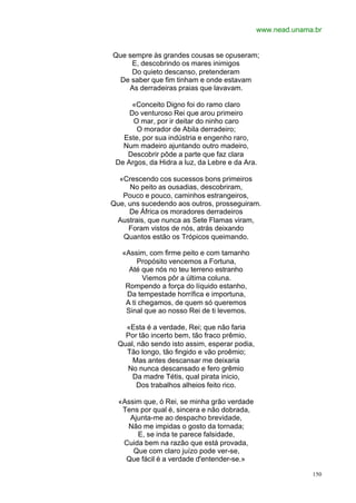 www.nead.unama.br


Que sempre às grandes cousas se opuseram;
     E, descobrindo os mares inimigos
     Do quieto descanso, pretenderam
  De saber que fim tinham e onde estavam
    As derradeiras praias que lavavam.

      «Conceito Digno foi do ramo claro
     Do venturoso Rei que arou primeiro
      O mar, por ir deitar do ninho caro
       O morador de Abila derradeiro;
   Este, por sua indústria e engenho raro,
   Num madeiro ajuntando outro madeiro,
    Descobrir pôde a parte que faz clara
 De Argos, da Hidra a luz, da Lebre e da Ara.

  «Crescendo cos sucessos bons primeiros
     No peito as ousadias, descobriram,
   Pouco e pouco, caminhos estrangeiros,
Que, uns sucedendo aos outros, prosseguiram.
     De África os moradores derradeiros
 Austrais, que nunca as Sete Flamas viram,
     Foram vistos de nós, atrás deixando
   Quantos estão os Trópicos queimando.

   «Assim, com firme peito e com tamanho
        Propósito vencemos a Fortuna,
     Até que nós no teu terreno estranho
          Viemos pôr a última coluna.
    Rompendo a força do líquido estanho,
    Da tempestade horrífica e importuna,
    A ti chegamos, de quem só queremos
    Sinal que ao nosso Rei de ti levemos.

    «Esta é a verdade, Rei; que não faria
    Por tão incerto bem, tão fraco prêmio,
  Qual, não sendo isto assim, esperar podia,
    Tão longo, tão fingido e vão proêmio;
      Mas antes descansar me deixaria
    No nunca descansado e fero grêmio
      Da madre Tétis, qual pirata inicio,
        Dos trabalhos alheios feito rico.

  «Assim que, ó Rei, se minha grão verdade
   Tens por qual é, sincera e não dobrada,
     Ajunta-me ao despacho brevidade,
    Não me impidas o gosto da tornada;
       E, se inda te parece falsidade,
   Cuida bem na razão que está provada,
      Que com claro juízo pode ver-se,
    Que fácil é a verdade d'entender-se.»

                                                             150
 