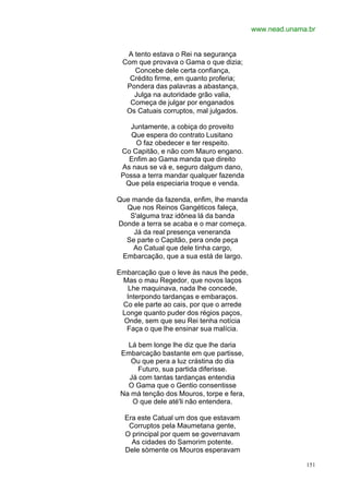 www.nead.unama.br


  A tento estava o Rei na segurança
 Com que provava o Gama o que dizia;
    Concebe dele certa confiança,
   Crédito firme, em quanto proferia;
  Pondera das palavras a abastança,
    Julga na autoridade grão valia,
   Começa de julgar por enganados
  Os Catuais corruptos, mal julgados.

   Juntamente, a cobiça do proveito
    Que espera do contrato Lusitano
     O faz obedecer e ter respeito.
 Co Capitão, e não com Mauro engano.
   Enfim ao Gama manda que direito
 As naus se vá e, seguro dalgum dano,
 Possa a terra mandar qualquer fazenda
  Que pela especiaria troque e venda.

Que mande da fazenda, enfim, lhe manda
  Que nos Reinos Gangéticos faleça,
   S'alguma traz idônea lá da banda
Donde a terra se acaba e o mar começa.
    Já da real presença veneranda
  Se parte o Capitão, pera onde peça
    Ao Catual que dele tinha cargo,
 Embarcação, que a sua está de largo.

Embarcação que o leve às naus lhe pede,
 Mas o mau Regedor, que novos laços
  Lhe maquinava, nada lhe concede,
  Interpondo tardanças e embaraços.
 Co ele parte ao cais, por que o arrede
 Longe quanto puder dos régios paços,
 Onde, sem que seu Rei tenha notícia
  Faça o que lhe ensinar sua malícia.

   Lá bem longe lhe diz que lhe daria
 Embarcação bastante em que partisse,
    Ou que pera a luz crástina do dia
      Futuro, sua partida diferisse.
   Já com tantas tardanças entendia
   O Gama que o Gentio consentisse
 Na má tenção dos Mouros, torpe e fera,
    O que dele até'li não entendera.

  Era este Catual um dos que estavam
   Corruptos pela Maumetana gente,
  O principal por quem se governavam
    As cidades do Samorim potente.
  Dele sòmente os Mouros esperavam

                                                        151
 