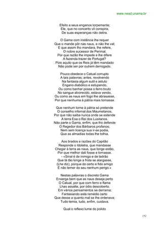 www.nead.unama.br


   Efeito a seus enganos torpemente;
    Ele, que no concerto vil conspira,
    De suas esperanças não delira.

   O Gama com instância lhe requer
Que o mande pôr nas naus, e não lhe val;
  E que assim lho mandara, lhe refere,
     O nobre sucessor de Perimal.
 Por que razão lhe impede e lhe difere
     A fazenda trazer de Portugal?
Pois aquilo que os Reis já têm mandado
  Não pode ser por outrem derrogado.

   Pouco obedece o Catual corrupto
   A tais palavras; antes, revolvendo
     Na fantasia algum sutil e astuto
     Engano diabólico e estupendo,
  Ou como banhar possa o ferro bruto
 No sangue alvorecido, estava vendo,
Ou como as naus em fogo lhe abrasasse,
Por que nenhuma à pátria mais tornasse.

 Que nenhum torne à pátria só pretende
  O conselho infernal dos Maumetanos,
Por que não saiba nunca onde se estende
     A terra Eoa o Rei dos Lusitanos.
Não parte o Gama, enfim, que lho defende
   O Regedor dos Bárbaros profanos;
    Nem sem licença sua ir-se podia,
    Que as almadias todas lhe tolhia.

    Aos brados e razões do Capitão
  Responde o Idolatra, que mandasse
Chegar à terra as naus, que longe estão,
  Por que melhor dali fosse e tornasse.
    - «Sinal é de inimigo e de ladrão
  Que lá tão longe a frota se alargasse,
 (Lhe diz), porque do certo e fido amigo
  É não temer do seu nenhum perigo.»

   Nestas palavras o discreto Gama
 Enxerga bem que as naus deseja perto
  O Catual, por que com ferro e flama
   Lhas assalte, por ódio descoberto.
  Em vários pensamentos se derrama;
    Fantasiando está remédio certo
Que desse a quanto mal se lhe ordenava;
   Tudo temia, tudo, enfim, cuidava.

      Qual o reflexo lume do polido

                                                         152
 