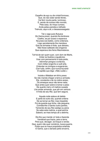 www.nead.unama.br


   Espelho de aço ou de cristal formoso,
     Que, do raio solar sendo ferido,
     Vai ferir noutra parte, luminoso,
     E, sendo da ociosa mão movido,
       Pela casa, do moço curioso,
      Anda pelas paredes e telhado
  Trémulo, aqui e ali, e desassossegado:

         Tal o vago juizo flutuava
   Do Gama preso, quando lhe lembrara
     Coelho, se por acaso o esperava
    Na praia cos batéis, como ordenara.
     Logo secretamente lhe mandava
   Que se tornasse à frota, que deixara,
     Não fosse salteado dos enganos
   Que esperava dos feros Maometanos.

Tal há-de ser quem quer, com dom de Marte,
        Imitar os Ilustres e igualá-los:
     Voar com pensamento a toda parte,
        Adivinhar perigos e evitá-los,
      Com militar engenho e sutil arte,
     Entender os inimigos e enganá-los,
    Crer tudo, enfim; que nunca louvarei
      O capitão que diga: «Não cuidei.»

      Insiste o Malabar em tê-lo preso
  Se não manda chegar a terra a armada;
    Ele, constante e de ira nobre aceso,
     Os ameaços seus não teme nada;
   Que antes quer sobre si tomar o peso
    De quanto mal a vil malícia ousada
  Lhe andar armando, que pôr em ventura
    A frota de seu Rei, que tem segura.

        Aquela noite esteve ali detido
    E parte do outro dia, quando ordena
     De se tornar ao Rei; mas impedido
   Foi da guarda que tinha, não pequena.
     Comete-lhe o Gentio outro partido,
    Temendo de seu Rei castigo ou pena
     Se sabe esta malícia, a qual asinha
    Saberá, se mais tempo ali o detinha.

   Diz-lhe que mande vir toda a fazenda
     Vendável que trazia, pera a terra,
  Pera que, devagar, se troque e venda;
Que, quem não quer comércio, busca guerra.
  Posto que os maus propósitos entenda
   O Gama, que o danado peito encerra,

                                                         153
 