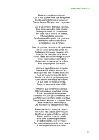 www.nead.unama.br


      Neste socorro tanto confiavam
 Que já não querem mais dos navegantes
   Senão que tanto tempo ali tardassem
 Que da famosa Meca as naus chegassem.

  Mas o Governador dos Céus e gentes,
   Que, pera quanto tem determinado,
   De longe os meios dá convenientes
   Por onde vem a efeito o fim fadado,
         Influiu piedosos acidentes
  De afeição em Monçaide, que guardado
      Estava pera dar ao Gama aviso
       E merecer por isso o Paraíso.

Este, de quem se os Mouros não guardavam
    Por ser Mouro como eles (antes era
   Participante em quanto maquinavam),
     A tenção lhe descobre torpe e fera.
 Muitas vezes as naus que longe estavam
       Visita, e com piedade considera
    O dano sem razão que se lhe ordena
       Pela maligna gente Sarracena.

   Informa o cauto Gama das armadas
    Que de Arábica Meca vem cad'ano,
  Que agora são dos seus tão desejadas,
     Pera ser instrumento deste dano;
   Diz-lhe que vêm de gente carregadas
   E dos trovões horrendos de Vulcano,
      E que pode ser delas oprimido,
     Segundo estava mal apercebido.

    O Gama, que também considerava
   O tempo que pera a partida o chama,
     E que despacho já não esperava
 Melhor do Rei, que os Maumetanos ama,
 Aos feitores que em terra estão, mandava
 Que se tornem às naus; e, por que a fama
    Desta súbita vinda os não ímpida,
  Lhe manda que a fizessem escondida.

   Porém não tardou muito que, voando,
   Um rumor não soasse, com verdade:
   Que foram presos os feitores, quando
     Foram sentidos vir-se da cidade.
     Esta fama as orelhas penetrando
     Do sábio Capitão, com brevidade
  Faz represária nuns que às naus vieram
     A vender pedraria que trouxeram.


                                                          156
 