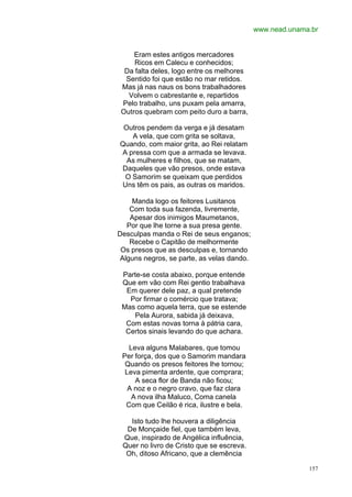 www.nead.unama.br


     Eram estes antigos mercadores
     Ricos em Calecu e conhecidos;
  Da falta deles, logo entre os melhores
  Sentido foi que estão no mar retidos.
 Mas já nas naus os bons trabalhadores
   Volvem o cabrestante e, repartidos
 Pelo trabalho, uns puxam pela amarra,
 Outros quebram com peito duro a barra,

 Outros pendem da verga e já desatam
   A vela, que com grita se soltava,
Quando, com maior grita, ao Rei relatam
A pressa com que a armada se levava.
  As mulheres e filhos, que se matam,
Daqueles que vão presos, onde estava
 O Samorim se queixam que perdidos
Uns têm os pais, as outras os maridos.

     Manda logo os feitores Lusitanos
    Com toda sua fazenda, livremente,
    Apesar dos inimigos Maumetanos,
   Por que lhe torne a sua presa gente.
Desculpas manda o Rei de seus enganos;
    Recebe o Capitão de melhormente
 Os presos que as desculpas e, tornando
 Alguns negros, se parte, as velas dando.

 Parte-se costa abaixo, porque entende
 Que em vão com Rei gentio trabalhava
  Em querer dele paz, a qual pretende
   Por firmar o comércio que tratava;
 Mas como aquela terra, que se estende
    Pela Aurora, sabida já deixava,
  Com estas novas torna à pátria cara,
  Certos sinais levando do que achara.

   Leva alguns Malabares, que tomou
 Per força, dos que o Samorim mandara
  Quando os presos feitores lhe tornou;
  Leva pimenta ardente, que comprara;
     A seca flor de Banda não ficou;
   A noz e o negro cravo, que faz clara
    A nova ilha Maluco, Coma canela
  Com que Ceilão é rica, ilustre e bela.

   Isto tudo lhe houvera a diligência
  De Monçaide fiel, que também leva,
 Que, inspirado de Angélica influência,
 Quer no livro de Cristo que se escreva.
  Oh, ditoso Africano, que a clemência

                                                          157
 