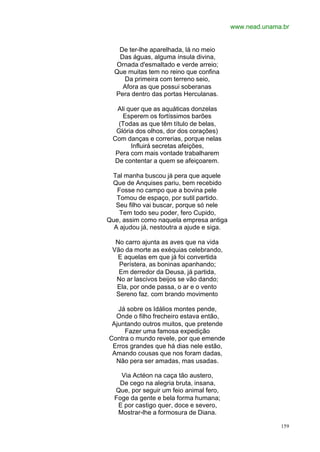 www.nead.unama.br


   De ter-lhe aparelhada, lá no meio
   Das águas, alguma ínsula divina,
  Ornada d'esmaltado e verde arreio;
  Que muitas tem no reino que confina
     Da primeira com terreno seio,
    Afora as que possui soberanas
  Pera dentro das portas Herculanas.

    Ali quer que as aquáticas donzelas
      Esperem os fortíssimos barões
    (Todas as que têm título de belas,
   Glória dos olhos, dor dos corações)
  Com danças e correrias, porque nelas
         Influirá secretas afeições,
   Pera com mais vontade trabalharem
   De contentar a quem se afeiçoarem.

 Tal manha buscou já pera que aquele
 Que de Anquises pariu, bem recebido
   Fosse no campo que a bovina pele
   Tomou de espaço, por sutil partido.
  Seu filho vai buscar, porque só nele
    Tem todo seu poder, fero Cupido,
Que, assim como naquela empresa antiga
  A ajudou já, nestoutra a ajude e siga.

  No carro ajunta as aves que na vida
 Vão da morte as exéquias celebrando,
   E aquelas em que já foi convertida
   Perístera, as boninas apanhando;
   Em derredor da Deusa, já partida,
  No ar lascivos beijos se vão dando;
  Ela, por onde passa, o ar e o vento
  Sereno faz. com brando movimento

   Já sobre os Idálios montes pende,
  Onde o filho frecheiro estava então,
 Ajuntando outros muitos, que pretende
     Fazer uma famosa expedição
Contra o mundo revele, por que emende
 Erros grandes que há dias nele estão,
 Amando cousas que nos foram dadas,
  Não pera ser amadas, mas usadas.

    Via Actéon na caça tão austero,
   De cego na alegria bruta, insana,
  Que, por seguir um feio animal fero,
  Foge da gente e bela forma humana;
   E por castigo quer, doce e severo,
   Mostrar-lhe a formosura de Diana.

                                                         159
 