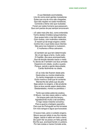 www.nead.unama.br


      A sua falsidade acomodadas,
  Lhe diz como eram gentes roubadoras
  Estas que ora de novo são chegadas;
  Que das nações na costa moradoras,
   Correndo a fama veio que roubadas
 Foram por estes homens que passavam,
Que com pactos de paz sempre ancoravam.

 - «E sabe mais (lhe diz), como entendido
  Tenho destes Cristãos sanguinolentos,
    Que quase todo o mar têm destruído
   Com roubos, com incêndios violentos;
    E trazem já de longe engano urdido
   Contra nós; e que todos seus intentos
    São pera nos matarem e roubarem,
       E mulheres e filhos cativarem.

  «E também sei que tem determinado
   De vir por água a terra, muito cedo,
   O Capitão, dos seus acompanhado,
  Que da tenção danada nasce o medo
 Tu deves de ir também cos teus armado
  Esperá-lo em cilada, oculto e quedo;
   Porque, saindo a gente descuidada,
       Cairão fàcilmente na cilada.

    «E se inda não ficarem deste jeito
    Destruídos ou mortos totalmente,
     Eu tenho imaginada no conceito
  Outra manha e ardil que te contente:
    Manda-lhe dar piloto que de jeito
  Seja astuto no engano, e tão prudente
  Que os leve aonde sejam destruídos,
   Desbaratados, mortos ou perdidos.»

    Tanto que estas palavras acabou
  O Mouro, nos tais casos sábio e velho,
     Os braços pelo colo lhe lançou,
   Agradecendo muito o tal conselho;
     E logo nesse instante concertou
    Pera a guerra o belígero aparelho,
  Pera que ao Português se lhe tornasse
  Em roxo sangue a água que buscasse.

 E busca mais, pera o cuidado engano,
 Mouro que por piloto à nau lhe mande,
 Sagaz, astuto e sábio em todo o dano,
 De quem fiar se possa um feito grande.
 Diz-lhe que, acompanhando o Lusitano,
  Por tais costas e mares Comele ande,

                                                           16
 