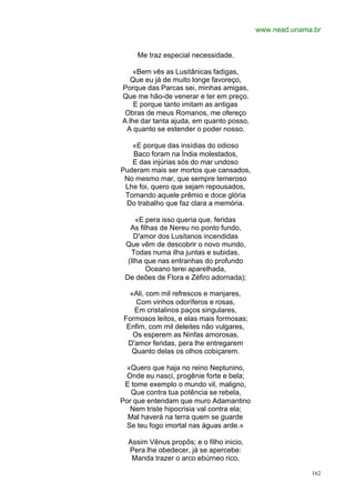 www.nead.unama.br


     Me traz especial necessidade.

    «Bem vês as Lusitânicas fadigas,
   Que eu já de muito longe favoreço,
Porque das Parcas sei, minhas amigas,
Que me hão-de venerar e ter em preço.
    E porque tanto imitam as antigas
 Obras de meus Romanos, me ofereço
A lhe dar tanta ajuda, em quanto posso,
 A quanto se estender o poder nosso.

   «E porque das insídias do odioso
   Baco foram na Índia molestados,
   E das injúrias sós do mar undoso
Puderam mais ser mortos que cansados,
 No mesmo mar, que sempre temeroso
 Lhe foi, quero que sejam repousados,
 Tomando aquele prêmio e doce glória
 Do trabalho que faz clara a memória.

     «E pera isso queria que, feridas
   As filhas de Nereu no ponto fundo,
    D'amor dos Lusitanos incendidas
 Que vêm de descobrir o novo mundo,
   Todas numa ilha juntas e subidas,
  (Ilha que nas entranhas do profundo
        Oceano terei aparelhada,
 De deões de Flora e Zéfiro adornada);

   «Ali, com mil refrescos e manjares,
     Com vinhos odoríferos e rosas,
    Em cristalinos paços singulares,
 Formosos leitos, e elas mais formosas;
  Enfim, com mil deleites não vulgares,
    Os esperem as Ninfas amorosas,
  D'amor feridas, pera lhe entregarem
   Quanto delas os olhos cobiçarem.

 «Quero que haja no reino Neptunino,
 Onde eu nasci, progênie forte e bela;
 E tome exemplo o mundo vil, maligno,
   Que contra tua potência se rebela,
Por que entendam que muro Adamantino
  Nem triste hipocrisia val contra ela;
  Mal haverá na terra quem se guarde
 Se teu fogo imortal nas águas arde.»

  Assim Vênus propôs; e o filho inicio,
  Pera lhe obedecer, já se apercebe:
   Manda trazer o arco ebúrneo rico,

                                                        162
 