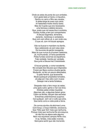 www.nead.unama.br


Onde as setas de ponta de ouro embebe.
 Com gesto ledo a Cípria, e impudico,
  Dentro no carro o filho seu recebe;
   A rédea larga às aves cujo canto
   A Faetonteia morte chorou tanto.
  Mas diz Cupido que era necessária
    uma famosa e célebre terceira,
Que, posto que mil vezes lhe é contrária,
 Outras muitas a tem por companheira:
     A Deusa Giganteia, temerária,
   Jactante, mentirosa e verdadeira,
Que com cem olhos vê, e, por onde voa,
  O que vê, com mil bocas apregoa.

  Vão-na buscar e mandam-na diante,
   Que celebrando vá com tuba clara
    Os louvores da gente navegante,
Mais do que nunca os d'outrem celebrara.
  Já, murmurando, a Fama penetrante
 Pelas fundas cavernas se espalhara;
   Fala verdade, havida por verdade,
  Que junto a Deusa traz Credulidade.

  O louvor grande, o rumor excelente,
 No coração dos Deuses que indignados
 Foram por Baco contra a ilustre gente,
 Mudando, os fez um pouco afeiçoados.
     O peito feminil, que levemente
  Muda quaisquer propósitos tomados,
   Já julga por mau zelo e por crueza
     Desejar mal a tanta fortaleza.

  Despede nisto o fero moço as setas,
 uma após outra: geme o mar cos tiros;
      Direitas pelas ondas inquietas
  Algumas vão, e algumas fazem giros;
 Caem as Ninfas, lançam das secretas
   Entranhas ardentíssimos suspiros;
 Cai qualquer, sem ver o vulto que ama,
  Que tanto como a vista pode a fama.

   Os cornos ajuntou da ebúrnea Luma,
 Com força, o moço indômito, excessiva,
 Que Tétis quer ferir mais que nenhuma,
Porque mais que nenhuma lhe era esquiva.
    Já não fica na aljava seta alguma,
  Nem nos equóreos campos Ninfa viva;
    E se, feridas, inda estão vivendo,
   Será pera sentir que vão morrendo.


                                                          163
 