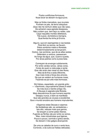 www.nead.unama.br


       Posta a artificiosa formosura,
     Nuas lavar se deixam na água pura.

     Mas os fortes mancebos, que na praia
      Punham os pés, de terra cobiçosos
   (Que não há nenhum deles que não saia),
     De acharem caça agreste desejosos,
   Não cuidam que, sem laço ou redes, caia
      Caça naqueles montes deleitosos,
       Tão suave, doméstica e benigna,
        Qual ferida lha tinha já Ericina.

  Alguns, que em espingardas e nas bestas
       Pera ferir os cervos, se fiavam,
      Pelos sombrios matos e florestas
      Determinadamente se lançavam;
 Outros, nas sombras, que de as altas sestas
      Defendem a verdura, passeavam
   Ao longo da água, que, suave e queda,
     Por alvas pedras corre à praia leda.

     Começam de enxergar subitamente,
    Por entre verdes ramos, várias cores,
     Cores de quem a vista julga e sente
    Que não eram das rosas ou das flores,
       Mas da lã fina e seda diferente,
     Que mais incita a força dos amores,
    De que se vestem as humanas rosas,
     Fazendo-se por arte mais formosas.

   Dá Veloso, espantado, um grande grito:
  — «Senhores, caça estranha (disse) é esta!
       Se inda dura o Gentio antigo rito,
       A Deusas é sagrada esta floresta.
  Mais descobrimos do que humano espírito
      Desejou nunca, e bem se manifesta
   Que são grandes as cousas e excelentes
Que o mundo encobre aos homens imprudentes.

     «Sigamos estas Deusas e vejamos
    Se fantásticas são, se verdadeiras.»
     Isto dito, velozes mais que gamos,
      Se lançam a correr pelas ribeiras.
  Fugindo as Ninfas vão por entre os ramos,
     Mas, mais industriosas que ligeiras,
   Pouco e pouco, sorrindo e gritos dando,
    Se deixam ir dos galgos alcançando

   De uma os cabelos de ouro o vento leva,
   Correndo, e da outra as fraldas delicadas;

                                                              167
 
