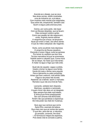 www.nead.unama.br


    Acende-se o desejo, que se ceva
   Nas alves carnes, súbito mostradas.
    uma de indústria cai, e já releva,
Com mostras mais macias que indignadas,
 Que sobre ela, empecendo, também caia
   Quem a seguiu pela arenosa praia.

   Outros, por outra parte, vão topar
Com as Deusas despidas, que se lavam;
    Elas começam súbito a gritar,
 Como que assalto tal não esperavam;
    umas, fingindo menos estimar
 A vergonha que a força, se lançavam
Nuas por entre o mato, aos olhos dando
O que às mãos cobiçosas vão negando;

  Outra, como acudindo mais depressa
     À vergonha da Deusa caçadora,
Esconde o corpo n'água; outra se apressa
   Por tomar os vestidos que tem fora.
 Tal dos mancebos há que se arremessa,
Vestido assim e calçado (que, Coma mora
  De se despir, há medo que inda tarde)
  A matar na água o fogo que nele arde.

  Qual cão de caçador, sagaz e ardido,
  Usado a tomar na água a ave ferida,
  Vendo [ò] rosto o férreo cano erguido
   Pera a garcenha ou pata conhecida,
Antes que soe o estouro, mal sofrido Salta
     n'água e da presa não duvida,
 Nadando vai e latindo: assim o mancebo
  Remete à que não era irmã de Febo.

    Leonardo, soldado bem disposto,
    Manhoso, cavaleiro e namorado,
 A quem Amor não dera um só desgosto
    Mas sempre fora dele mal tratado,
    E tinha já por firme pres[s]uposto
    Ser com amores mal afortunado,
  Porém não que perdesse a esperança
  De inda poder seu fado ter mudança,

     Quis aqui sua ventura que corria
     Após Efire, exemplo de beleza,
 Que mais caro que as outras dar queria
   O que deu, pera dar-se, a natureza.
     Já cansado, correndo, lhe dizia:
  - «Ó formosura indigna de aspereza,
  Pois desta vida te concedo a palma,

                                                           168
 