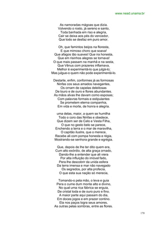 www.nead.unama.br


     As namoradas mágoas que dizia.
    Volvendo o rosto, já sereno e santo,
     Toda banhada em riso e alegria,
    Cair se deixa aos pés do vencedor,
    Que todo se desfaz em puro amor.

    Oh, que famintos beijos na floresta,
      E que mimoso choro que soava!
 Que afagos tão suaves! Que ira honesta,
    Que em risinhos alegres se tornava!
 O que mais passam na manhã e na sesta,
   Que Vênus com prazeres inflamava,
   Melhor é experimentá-lo que julgá-lo;
Mas julgue-o quem não pode experimentá-lo.

 Destarte, enfim, conformes já as formosas
   Ninfas cos seus amados navegantes,
     Os ornam de capelas deleitosas
  De louro e de ouro e flores abundantes.
 As mãos alvas lhe davam como esposas;
   Com palavras formais e estipulantes
     Se prometem eterna companhia,
   Em vida e morte, de honra e alegria.

   uma delas, maior, a quem se humilha
    Todo o coro das Ninfas e obedece,
   Que dizem ser de Celo e Vesta Filha,
      O que no gesto belo se parece,
  Enchendo a terra e o mar de maravilha,
     O capitão ilustre, que o merece,
  Recebe ali com pompa honesta e régia,
  Mostrando-se senhora grande e egrégia.

   Que, depois de lhe ter dito quem era,
  Cum alto exórdio, de alta graça ornado,
    Dando-lhe a entender que ali viera
     Por alta influição do imóvel fado,
    Pera lhe descobrir da unida esfera
   Da terra imensa e mar não navegado
      Os segredos, por alta profecia,
    O que esta sua nação só merecia,

   Tomando-o pela mão, o leva e guia
  Pera o cume dum monte alto e divino,
    No qual uma rica fábrica se erguia,
   De cristal toda e de ouro puro e fino.
    A maior parte aqui passam do dia,
  Em doces jogos e em prazer contino.
    Ela nos paços logra seus amores,
 As outras pelas sombras, entre as flores.

                                                           170
 