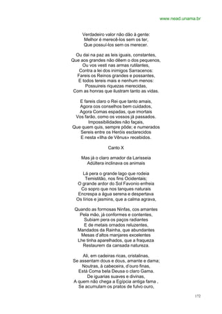 www.nead.unama.br


     Verdadeiro valor não dão à gente:
      Melhor é merecê-los sem os ter,
     Que possuí-los sem os merecer.

  Ou dai na paz as leis iguais, constantes,
Que aos grandes não dêem o dos pequenos,
     Ou vos vesti nas armas rutilantes,
   Contra a lei dos inimigos Sarracenos:
  Fareis os Reinos grandes e possantes,
   E todos tereis mais e nenhum menos:
      Possuireis riquezas merecidas,
 Com as honras que ilustram tanto as vidas.

   E fareis claro o Rei que tanto amais,
   Agora cos conselhos bem cuidados,
   Agora Comas espadas, que imortais
 Vos farão, como os vossos já passados.
       Impossibilidades não façais,
Que quem quis, sempre pôde; e numerados
   Sereis entre os Heróis esclarecidos
   E nesta «Ilha de Vênus» recebidos.

                 Canto X

    Mas já o claro amador da Larisseia
      Adúltera inclinava os animais

     Lá pera o grande lago que rodeia
       Temistitão, nos fins Ocidentais;
  O grande ardor do Sol Favonio enfreia
    Co sopro que nos tanques naturais
   Encrespa a água serena e despertava
  Os lírios e jasmins, que a calma agrava,

 Quando as formosas Ninfas, cos amantes
   Pela mão, já conformes e contentes,
    Subiam pera os paços radiantes
    E de metais ornados reluzentes,
  Mandados da Rainha, que abundantes
   Mesas d’altos manjares excelentes
  Lhe tinha aparelhados, que a fraqueza
    Restaurem da cansada natureza.

    Ali, em cadeiras ricas, cristalinas,
Se assentam dous e dous, amante e dama;
    Noutras, à cabeceira, d’ouro finas,
  Está Coma bela Deusa o claro Gama.
      De iguarias suaves e divinas,
A quem não chega a Egípcia antiga fama ,
  Se acumulam os pratos de fulvo ouro,

                                                           172
 