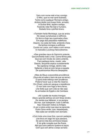 www.nead.unama.br


   Vem com nome real e traz consigo
    O filho, que no mar será ilustrado,
  Tanto como qualquer Romano antigo.
  Ambos darão com braço forte, armado,
     A Quíloa fértil, áspero castigo,
    Fazendo nela Rei leal e humano,
       Deitado fora o pérfido tirano.

 «Também farão Mombaça, que se arreia
    De casas sumptuosas e edifícios,
   Co ferro e fogo seu queimada e feia,
    Em pago dos passados malefícios.
 Depois, na costa da Índia, andando cheia
      De lenhos inimigos e artifícios
 Contra os Lusos, com velas e com remos
   O mancebo Lourenço fará extremos.

 «Das grandes naus do Samorim potente,
Que encherão todo o mar, Coma férrea pela,
  Que sai com trovão do cobre ardente,
     Fará pedaços leme, masto, vela.
  Depois, lançando arpéus ousadamente
     Na capitania inimiga, dentro nela
  Saltando o fará só com lança e espada
   De quatrocentos Mouros despejada.

  «Mas de Deus a escondida providência
 (Que ela só sabe o bem de que se serve)
   O porá onde esforço nem prudência
   Poderá haver que a vida lhe reserve.
 Em Chaúl, onde em sangue e resistência
    O mar todo com fogo e ferro ferve,
    Lhe farão que com vida se não saia
   As armadas de Egipto e de Cambaia.

      «Ali o poder de muitos inimigos
(Que o grande esforço só com força rende),
   Os ventos que faltaram, e os perigos
  Do mar, que sobejaram, tudo o ofende.
     Aqui ressurjam todos os Antigos,
 A ver o nobre ardor que aqui se aprende:
   Outro Ceva verão, que, espedaçado,
    Não sabe ser rendido nem domado.

«Com toda uma coxa fora, que em pedaços
   Lhe leva um cego tiro que passara,
   Se serve inda dos animosos braços
    E do grão coração que lhe ficara.
  Até que outro pelouro quebra os laços
   Com que com alma o corpo se liara:

                                                           177
 
