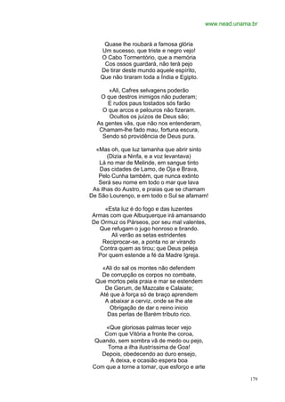 www.nead.unama.br


     Quase lhe roubará a famosa glória
    Um sucesso, que triste e negro vejo!
    O Cabo Tormentório, que a memória
     Cos ossos guardará, não terá pejo
    De tirar deste mundo aquele espírito,
    Que não tiraram toda a Índia e Egipto.

      «Ali, Cafres selvagens poderão
   O que destros inimigos não puderam;
      E rudos paus tostados sós farão
    O que arcos e pelouros não fizeram.
      Ocultos os juízos de Deus são;
  As gentes vãs, que não nos entenderam,
   Chamam-lhe fado mau, fortuna escura,
    Sendo só providência de Deus pura.

  «Mas oh, que luz tamanha que abrir sinto
       (Dizia a Ninfa, e a voz levantava)
   Lá no mar de Melinde, em sangue tinto
   Das cidades de Lamo, de Oja e Brava,
   Pelo Cunha também, que nunca extinto
   Será seu nome em todo o mar que lava
 As ilhas do Austro, e praias que se chamam
De São Lourenço, e em todo o Sul se afamam!

     «Esta luz é do fogo e das luzentes
Armas com que Albuquerque irá amansando
De Ormuz os Párseos, por seu mal valentes,
  Que refugam o jugo honroso e brando.
       Ali verão as setas estridentes
    Reciprocar-se, a ponta no ar virando
   Contra quem as tirou; que Deus peleja
  Por quem estende a fé da Madre Igreja.

    «Ali do sal os montes não defendem
    De corrupção os corpos no combate,
  Que mortos pela praia e mar se estendem
     De Gerum, de Mazcate e Calaiate;
   Até que à força só de braço aprendem
     A abaixar a cerviz, onde se lhe ate
       Obrigação de dar o reino inicio
      Das perlas de Barém tributo rico.

     «Que gloriosas palmas tecer vejo
     Com que Vitória a fronte lhe coroa,
  Quando, sem sombra vã de medo ou pejo,
      Toma a ilha ilustríssima de Goa!
    Depois, obedecendo ao duro ensejo,
       A deixa, e ocasião espera boa
 Com que a torne a tomar, que esforço e arte

                                                             179
 
