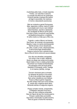 www.nead.unama.br


  A plúmbea péla mata, o brado espanta;
      Ferido, o ar retumba e assovia.
   O coração dos Mouros se quebranta,
   O temor grande o sangue lhe resfria.
    Já foge o escondido, de medroso,
    E morre o descoberto aventuroso.

   Não se contenta a gente Portuguesa,
  Mas, seguindo a vitória, instrui e mata;
   A povoação sem muro e sem defesa
   Esbombardeia, acende e desbarata.
   Da cavalgada ao Mouro já lhe pesa,
  Que bem cuidou comprá-la mais barata;
    Já blasfema da guerra, e maldizia,
  O velho inerte e a mãe que o filho cria.

    Fugindo, a seta o Mouro vai tirando
  Sem força, de covarde e de apressado,
  Apedra, o pau e o canto arremessando;
     Dá-lhe armas o furor desatinado.
 Já a Ilha, e todo o mais, desemparando,
      À terra firme foge amedrontado;
   Passa e corta do mar o estreito braço
Que a Ilha em torno cerca em pouco espaço.

    Uns vão nas almadias carregadas,
    Um corta o mar a nado, diligente;
  Quem se afoga nas ondas encurvadas,
  Quem bebe o mar e o deita juntamente.
   Arrombam as miúdas bombardeadas
    Os pangaios sutis da bruta gente.
   Destarte o Português, enfim, castiga
       A vil malícia, pérfida, inimiga.

     Tornam vitoriosos pera a armada,
    Co despojo da guerra e rica presa,
     E vão a seu prazer fazer aguada,
    Sem achar resistência nem defesa.
     Ficava a Maura gente magoada,
   No ódio antigo mais que nunca acesa;
    E, vendo sem vingança tanto dano,
   Sòmente estriba no segundo engano.

   Pazes cometer manda, arrependido,
      O Regedor daquela inicia terra,
     Sem ser dos Lusitanos entendido
  Que em figura de paz lhe manda guerra;
      Porque o piloto falso prometido,
  Que toda a má tenção no peito encerra,
    Pera os guiar à morte lhe mandava,

                                                            18
 
