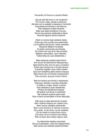 www.nead.unama.br


   Vencerão a Fortuna e o próprio Marte.

    «Eis já sobr’ela torna e vai rompendo
     Por muros, fogo, lanças e pelouros,
Abrindo com a espada o espesso e horrendo
    Esquadrão de Gentios e de Mouros.
        Irão soldados ínclitos fazendo
     Mais que leões famélicos e touros,
    Na luz que sempre celebrada e digna
      Será da Egípcia Santa Caterina.

   «Nem tu menos fugir poderás deste,
   Posto que rica e posto que assentada
  Lá no grêmio da Aurora, onde nasceste,
        Opulenta Malaca nomeada.
      As setas venenosas que fizeste,
   Os crises com que já te vejo armada,
    Malaios namorados, Jaus valentes,
     Todos farás ao Luso obedientes.»

    Mais estancas cantara esta Sirena
  Em louvor do ilustríssimo Albuquerque,
 Mas lembrou-lhe uma ira que o condena,
 Posto que a fama sua o mundo cerque.
   O grande Capitão, que o fado ordena
 Que com trabalhos glória eterna merque,
 Mais há-de ser um brando companheiro
   Pera os seus, que juiz cruel e inteiro.

 Mas em tempo que fomes e asperezas,
  Doenças, frechas e trovões ardentes,
    A sazão e o lugar, fazem cruezas
    Nos soldados a tudo obedientes,
     Parece de selváticas brutezas,
    De peitos inumanos e insolentes,
     Dar extremo suplício pela culpa
Que a fraca humanidade e Amor desculpa.

    Não será a culpa abominoso incesto
   Nem violento estupro em virgem pura,
     Nem menos adultério desonesto,
  Mas c’uma escrava vil, lasciva e escura.
  Se o peito, ou de cioso, ou de modesto,
     Ou de usado a crueza fera e dura,
   Cos seus uma ira insana não refreia,
   Põe na fama alva nódoa negra e feia.

     Viu Alexandre Apeles namorado
Da sua Campaspe, e deu-lha alegremente,
 Não sendo seu soldado experimentado,

                                                           180
 
