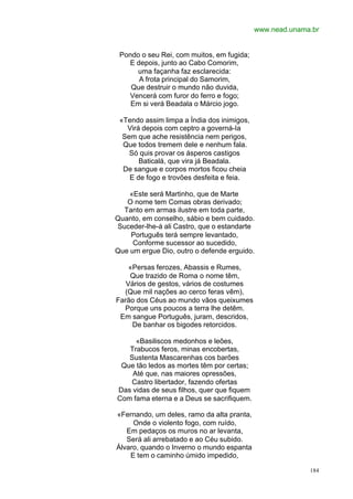 www.nead.unama.br


 Pondo o seu Rei, com muitos, em fugida;
   E depois, junto ao Cabo Comorim,
     uma façanha faz esclarecida:
      A frota principal do Samorim,
    Que destruir o mundo não duvida,
   Vencerá com furor do ferro e fogo;
    Em si verá Beadala o Márcio jogo.

 «Tendo assim limpa a Índia dos inimigos,
   Virá depois com ceptro a governá-Ia
  Sem que ache resistência nem perigos,
  Que todos tremem dele e nenhum fala.
    Só quis provar os ásperos castigos
       Baticalá, que vira já Beadala.
  De sangue e corpos mortos ficou cheia
    E de fogo e trovões desfeita e feia.

    «Este será Martinho, que de Marte
   O nome tem Comas obras derivado;
  Tanto em armas ilustre em toda parte,
Quanto, em conselho, sábio e bem cuidado.
Suceder-lhe-á ali Castro, que o estandarte
    Português terá sempre levantado,
     Conforme sucessor ao sucedido,
Que um ergue Dio, outro o defende erguido.

    «Persas ferozes, Abassis e Rumes,
    Que trazido de Roma o nome têm,
   Vários de gestos, vários de costumes
  (Que mil nações ao cerco feras vêm),
Farão dos Céus ao mundo vãos queixumes
  Porque uns poucos a terra lhe detêm.
 Em sangue Português, juram, descridos,
     De banhar os bigodes retorcidos.

     «Basiliscos medonhos e leões,
   Trabucos feros, minas encobertas,
   Sustenta Mascarenhas cos barões
 Que tão ledos as mortes têm por certas;
    Até que, nas maiores opressões,
   Castro libertador, fazendo ofertas
Das vidas de seus filhos, quer que fiquem
Com fama eterna e a Deus se sacrifiquem.

«Fernando, um deles, ramo da alta pranta,
     Onde o violento fogo, com ruído,
   Em pedaços os muros no ar levanta,
   Será ali arrebatado e ao Céu subido.
Álvaro, quando o Inverno o mundo espanta
    E tem o caminho úmido impedido,

                                                          184
 