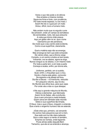 www.nead.unama.br


      Veres o que não pode a vã ciência
       Dos errados e míseros mortais.
    Sigua-me firme e forte, com prudência,
    Por este monte espesso, tu cos mais.»
      Assim lhe diz e o guia por um mato
      Árduo, difícil, duro a humano trato.

    Não andam muito que no erguido cume
  Se acharam, onde um campo se esmaltava
   De esmeraldas, rubis, tais que presume
        A vista que divino chão pisava.
     Aqui um globo vêm no ar, que o lume
        Claríssimo por ele penetrava,
   De modo que o seu centro está evidente,
      Como a sua superfície, claramente.

    Qual a matéria seja não se enxerga,
   Mas enxerga-se bem que está composto
     De vários orbes, que a Divina verga
 Compôs, e um centro a todos só tem posto.
   Volvendo, ora se abaixe, agora se erga,
Nunca s’ergue ou se abaixa, e um mesmo rosto
   Por toda a parte tem; e em toda a parte
   Começa e acaba, enfim, por divina arte,

        Uniforme, perfeito, em si sustido,
     Qual, enfim, o Arquetipo que o criou.
     Vendo o Gama este globo, comovido
        De espanto e de desejo ali ficou.
   Diz-lhe a Deusa: - «O transunto, reduzido
       Em pequeno volume, aqui te dou
   Do Mundo aos olhos teus, pera que vejas
     Por onde vás e irás e o que desejas.

   «Vês aqui a grande máquina do Mundo,
      Etérea e elementar, que fabricada
     Assim foi do Saber, alto e profundo,
     Que é sem princípio e meta limitada.
    Quem cerca em derredor este rotundo
      Globo e sua superfície tão limada,
É Deus: mas o que é Deus, ninguém o entende,
Que a tanto o engenho humano não se estende.

    «Este orbe que, primeiro, vai cercando
   Os outros mais pequenos que em si tem,
     Que está com luz tão clara radiando
    Que a vista cega e a mente vil também,
     Empíreo se nomeia, onde logrando
       Puras almas estão daquele Bem
  Tamanho, que ele só se entende e alcança,

                                                             186
 