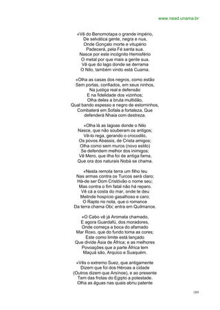 www.nead.unama.br


  «Vê do Benomotapa o grande império,
     De selvática gente, negra e nua,
     Onde Gonçalo morte e vitupério
      Padecerá, pela Fé santa sua.
   Nasce por este incógnito Hemisfério
    O metal por que mais a gente sua.
    Vê que do lago donde se derrama
   O Nilo, também vindo está Cuama.

  «Olha as casas dos negros, como estão
  Sem portas, confiados, em seus ninhos,
        Na justiça real e defensão
       E na fidelidade dos vizinhos;
       Olha deles a bruta multidão,
Qual bando espesso e negro de estorninhos,
   Combaterá em Sofala a fortaleza, Que
      defenderá Nhaia com destreza.

     «Olha lá as lagoas donde o Nilo
   Nasce, que não souberam os antigos;
     Vê-lo rega, gerando o crocodilo,
   Os povos Abassis, de Crista amigos;
    Olha como sem muros (novo estilo)
    Se defendem melhor dos inimigos;
   Vê Mero, que ilha foi de antiga fama,
   Que ora dos naturais Nobá se chama.

      «Nesta remota terra um filho teu
  Nas armas contra os Turcos será claro;
  Há-de ser Dom Cristóvão o nome seu;
   Mas contra o fim fatal não há reparo.
    Vê cá a costa do mar, onde te deu
    Melinde hospício gasalhoso e caro;
     O Rapto rio nota, que o romance
 Da terra chama Obi; entra em Quilmance.

   «O Cabo vê já Aromata chamado,
   E agora Guardafú, dos moradores,
   Onde começa a boca do afamado
 Mar Roxo, que do fundo toma as cores;
     Este como limite está lançado
 Que divide Ásia de África; e as melhores
   Povoações que a parte África tem
    Maçuá são, Arquico e Suaquém.

  «Vês o extremo Suez, que antigamente
    Dizem que foi dos Héroas a cidade
 (Outros dizem que Arsínoe), e ao presente
   Tem das frotas do Egipto a potestade.
   Olha as águas nas quais abriu patente

                                                           189
 