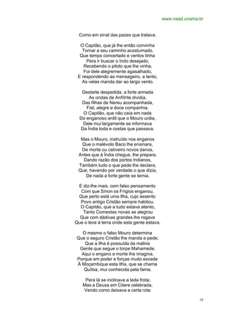 www.nead.unama.br


  Como em sinal das pazes que tratava.

  O Capitão, que já lhe então convinha
   Tornar a seu caminho acostumado,
  Que tempo concertado e ventos tinha
     Pera ir buscar o Indo desejado,
    Recebendo o piloto que lhe vinha,
    Foi dele alegremente agasalhado,
 E respondendo ao mensageiro, a tento,
   As velas manda dar ao largo vento.

   Destarte despedida, a forte armada
      As ondas de Anfítrite dividia,
   Das filhas de Nereu acompanhada,
     Fiel, alegre e doce companhia.
   O Capitão, que não caía em nada
  Do enganoso ardil que o Mouro urdia,
   Dele mui largamente se informava
  Da Índia toda e costas que passava.

  Mas o Mouro, instruído nos enganos
  Que o malévolo Baco lhe ensinara,
  De morte ou cativeiro novos danos,
 Antes que à Índia chegue, lhe prepara.
   Dando razão dos portos Indianos,
 Também tudo o que pede lhe declara,
 Que, havendo por verdade o que dizia,
    De nada a forte gente se temia.

 E diz-lhe mais, com falso pensamento
  Com que Sínon os Frígios enganou,
 Que perto está uma Ilha, cujo assento
  Povo antigo Cristão sempre habitou.
  O Capitão, que a tudo estava atento,
   Tanto Comestas novas se alegrou
  Que com dádivas grandes lhe rogava
Que o leve à terra onde esta gente estava.

  O mesmo o falso Mouro determina
Que o seguro Cristão lhe manda e pede;
   Que a Ilha é possuída da malina
 Gente que segue o torpe Mahamede.
  Aqui o engano e morte lhe imagina,
Porque em poder e forças muito excede
À Moçambique esta Ilha, que se chama
   Quíloa, mui conhecida pela fama.

    Pera lá se inclinava a leda frota;
   Mas a Deusa em Citere celebrada,
   Vendo como deixava a certa rota

                                                            19
 