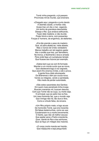 www.nead.unama.br


     Tomé vinha pregando, e já passara
   Províncias mil do mundo, que ensinara.

  «Chegado aqui, pregando e junto dando
       A doentes saúde, a mortos vida,
     Acaso traz um dia o mar, vagando,
     Um lenho de grandeza desmedida.
    Deseja o Rei, que andava edificando,
      Fazer dele madeira; e não duvida
     Poder tirá-lo a terra, com possantes
Forças d’ homens, de engenhos, de elefantes.

     «Era tão grande o peso do madeiro
    Que, só pera abalar-se, nada abasta;
     Mas o núncio de Cristo verdadeiro
    Menos trabalho em tal negócio gasta:
    Ata o cordão que traz, por derradeiro,
   No tronco, e fàcilmente o leva e arrasta
   Pera onde faça um sumptuoso templo
    Que ficasse aos futuros por exemplo.

   «Sabia bem que se com fé formada
 Mandar a um monte surdo que se mova,
   Que obedecerá logo à voz sagrada,
Que assim lho ensinou Cristo, e ele o prova.
      A gente ficou disto alvoraçada;
   Os Brâmenes o têm por cousa nova;
  Vendo os milagres, vendo a santidade,
     Hão medo de perder autoridade.

    «São estes sacerdotes dos Gentios
   Em quem mais penetrado tinha inveja;
   Buscam maneiras mil, buscam desvios,
 Com que Tomé não se ouça, ou morto seja.
    O principal, que ao peito traz os fios,
  Um caso horrendo faz, que o mundo veja
    Que inimiga não há, tão dura e fera,
      Como a virtude falsa, da sincera.

   «Um filho próprio mata, e logo acusa
   De homicídio Tomé, que era inocente;
   Dá falsas testemunhas, como se usa;
   Condenaram-no a morte brevemente.
    O Santo, que não vê melhor escusa
    Que apelar pera o Padre onipotente,
    Quer, diante do Rei e dos senhores,
   Que se faça um milagre dos maiores.

     «O corpo morto manda ser trazido,
     Que res[s]ucite e seja perguntado

                                                            192
 