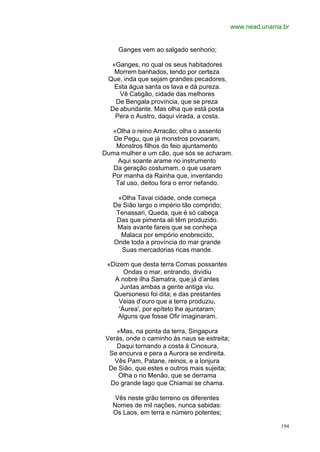www.nead.unama.br


     Ganges vem ao salgado senhorio;

  «Ganges, no qual os seus habitadores
   Morrem banhados, tendo por certeza
 Que, inda que sejam grandes pecadores,
   Esta água santa os lava e dá pureza.
    Vê Catigão, cidade das melhores
   De Bengala província, que se preza
 De abundante. Mas olha que está posta
   Pera o Austro, daqui virada, a costa.

  «Olha o reino Arracão; olha o assento
   De Pegu, que já monstros povoaram,
    Monstros filhos do feio ajuntamento
Duma mulher e um cão, que sós se acharam.
     Aqui soante arame no instrumento
   Da geração costumam, o que usaram
  Por manha da Rainha que, inventando
    Tal uso, deitou fora o error nefando.

     «Olha Tavai cidade, onde começa
   De Sião largo o império tão comprido;
    Tenassari, Queda, que é só cabeça
    Das que pimenta ali têm produzido.
    Mais avante fareis que se conheça
      Malaca por empório enobrecido,
   Onde toda a província do mar grande
      Suas mercadorias ricas mande.

 «Dizem que desta terra Comas possantes
       Ondas o mar, entrando, dividiu
   A nobre ilha Samatra, que já d’antes
      Juntas ambas a gente antiga viu.
   Quersoneso foi dita; e das prestantes
     Veias d’ouro que a terra produziu,
     'Áurea', por epíteto lhe ajuntaram;
    Alguns que fosse Ofir imaginaram.

    «Mas, na ponta da terra, Singapura
 Verás, onde o caminho às naus se estreita;
    Daqui tornando a costa à Cinosura,
  Se encurva e pera a Aurora se endireita.
    Vês Pam, Patane, reinos, e a lonjura
  De Sião, que estes e outros mais sujeita;
     Olha o rio Menão, que se derrama
  Do grande lago que Chiamai se chama.

    Vês neste grão terreno os diferentes
   Nomes de mil nações, nunca sabidas:
   Os Laos, em terra e número potentes;

                                                            194
 
