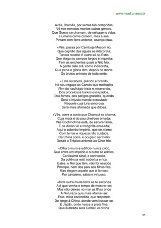 www.nead.unama.br


 Avás, Bramás, por serras tão compridas;
  Vê nos remotos montes outras gentes,
Que Gueos se chamam, de selvagens vidas;
    Humana carne comem, mas a sua
  Pintam com ferro ardente, usança crua.

   «Vês, passa por Camboja Mecom rio,
   Que capitão das águas se interpreta;
    Tantas recebe d’ outro só no Estio,
  Que alaga os campos largos e inquieta;
    Tem as enchentes quais o Nilo frio;
     A gente dele crê, como indiscreta,
  Que pena e glória têm, depois de morte,
     Os brutos animais de toda sorte.

    «Este receberá, plácido e brando,
 No seu regaço os Cantos que molhados
  Vêm do naufrágio triste e miserando,
   Dos procelosos baixos escapados,
 Das fomes, dos perigos grandes, quando
     Será o injusto mando executado
       Naquele cuja Lira sonorosa
      Será mais afamada que ditosa.

«Vês, corre a costa que Champá se chama,
   Cuja mata é do pau cheiroso ornada;
  Vês Cochinchina está, de escura fama,
    E de Ainão vê a incógnita enseada;
  Aqui o soberbo Império, que se afama
    Com terras e riqueza não cuidada,
   Da China corre, e ocupa o senhorio
  Desde o Trópico ardente ao Cinto frio.

   «Olha o muro e edifício nunca crido,
 Que entre um império e o outro se edifica,
      Certíssimo sinal, e conhecido,
     Da potência real, soberba e rica.
  Estes, o Rei que têm, não foi nascido
  Príncipe, nem dos pais aos filhos fica,
    Mas elegem aquele que é famoso
      Por cavaleiro, sábio e virtuoso.

  «Inda outra muita terra se te esconde
  Até que venha o tempo de mostrar-se;
  Mas não deixes no mar as Ilhas onde
     A Natureza quis mais afamar-se:
   Esta, meia escondida, que responde
 De longe à China, donde vem buscar-se,
    É Japão, onde nasce a prata fina,
   Que ilustrada será Coma Lei divina.

                                                            195
 