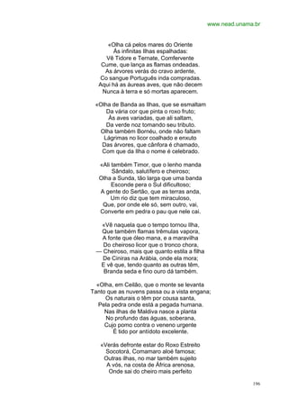 www.nead.unama.br


     «Olha cá pelos mares do Oriente
        Ás infinitas Ilhas espalhadas:
    Vê Tidore e Ternate, Comfervente
   Cume, que lança as flamas ondeadas.
    As árvores verás do cravo ardente,
  Co sangue Português inda compradas.
  Aqui há as áureas aves, que não decem
   Nunca à terra e só mortas aparecem.

 «Olha de Banda as Ilhas, que se esmaltam
     Da vária cor que pinta o roxo fruto;
      Às aves variadas, que ali saltam,
     Da verde noz tomando seu tributo.
  Olha também Bornéu, onde não faltam
    Lágrimas no licor coalhado e enxuto
   Das árvores, que cânfora é chamado,
   Com que da Ilha o nome é celebrado.

   «Ali também Timor, que o lenho manda
        Sândalo, salutífero e cheiroso;
   Olha a Sunda, tão larga que uma banda
        Esconde pera o Sul dificultoso;
   A gente do Sertão, que as terras anda,
        Um rio diz que tem miraculoso,
    Que, por onde ele só, sem outro, vai,
   Converte em pedra o pau que nele cai.

  «Vê naquela que o tempo tornou Ilha,
  Que também flamas trêmulas vapora,
  A fonte que óleo mana, e a maravilha
   Do cheiroso licor que o tronco chora,
 — Cheiroso, mais que quanto estila a filha
   De Ciniras na Arábia, onde ela mora;
  E vê que, tendo quanto as outras têm,
   Branda seda e fino ouro dá também.

  «Olha, em Ceilão, que o monte se levanta
Tanto que as nuvens passa ou a vista engana;
     Os naturais o têm por cousa santa,
   Pela pedra onde está a pegada humana.
     Nas ilhas de Maldiva nasce a planta
     No profundo das águas, soberana,
     Cujo pomo contra o veneno urgente
         É tido por antídoto excelente.

   «Verás defronte estar do Roxo Estreito
     Socotorá, Comamaro aloé famosa;
    Outras ilhas, no mar também sujeito
     A vós, na costa de África arenosa,
      Onde sai do cheiro mais perfeito

                                                            196
 