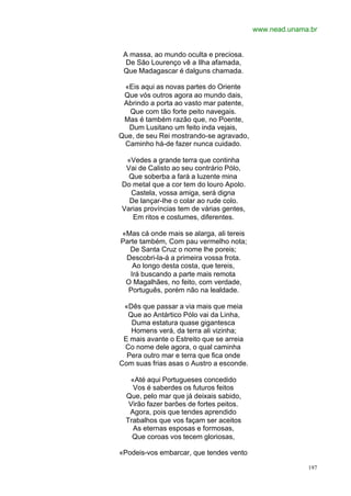www.nead.unama.br


 A massa, ao mundo oculta e preciosa.
  De São Lourenço vê a Ilha afamada,
 Que Madagascar é dalguns chamada.

 «Eis aqui as novas partes do Oriente
 Que vós outros agora ao mundo dais,
 Abrindo a porta ao vasto mar patente,
  Que com tão forte peito navegais.
 Mas é também razão que, no Poente,
  Dum Lusitano um feito inda vejais,
Que, de seu Rei mostrando-se agravado,
 Caminho há-de fazer nunca cuidado.

 «Vedes a grande terra que continha
 Vai de Calisto ao seu contrário Pólo,
  Que soberba a fará a luzente mina
Do metal que a cor tem do louro Apolo.
  Castela, vossa amiga, será digna
  De lançar-lhe o colar ao rude colo.
Varias províncias tem de várias gentes,
   Em ritos e costumes, diferentes.

«Mas cá onde mais se alarga, ali tereis
Parte também, Com pau vermelho nota;
  De Santa Cruz o nome lhe poreis;
 Descobri-la-á a primeira vossa frota.
    Ao longo desta costa, que tereis,
   Irá buscando a parte mais remota
 O Magalhães, no feito, com verdade,
  Português, porém não na lealdade.

 «Dês que passar a via mais que meia
  Que ao Antártico Pólo vai da Linha,
   Duma estatura quase gigantesca
   Homens verá, da terra ali vizinha;
 E mais avante o Estreito que se arreia
 Co nome dele agora, o qual caminha
  Pera outro mar e terra que fica onde
Com suas frias asas o Austro a esconde.

   «Até aqui Portugueses concedido
    Vos é saberdes os futuros feitos
  Que, pelo mar que já deixais sabido,
   Virão fazer barões de fortes peitos.
   Agora, pois que tendes aprendido
  Trabalhos que vos façam ser aceitos
    As eternas esposas e formosas,
    Que coroas vos tecem gloriosas,

«Podeis-vos embarcar, que tendes vento

                                                        197
 