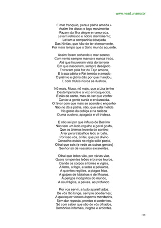 www.nead.unama.br


  E mar tranquilo, pera a pátria amada.»
     Assim lhe disse; e logo movimento
     Fazem da Ilha alegre e namorada.
    Levam refresco e nobre mantimento;
       Levam a companhia desejada
 Das Ninfas, que hão-de ter eternamente,
Por mais tempo que o Sol o mundo aquente.

   Assim foram cortando o mar sereno,
 Com vento sempre manso e nunca irado,
    Até que houveram vista do terreno
   Em que nasceram, sempre desejado.
    Entraram pela foz do Tejo ameno,
   E à sua pátria e Rei temido e amado
  O prêmio e glória dão por que mandou,
      E com títulos novos se ilustrou.

 Nô mais, Musa, nô mais, que a Lira tenho
   Destemperada e a voz enrouquecida,
   E não do canto, mas de ver que venho
    Cantar a gente surda e endurecida.
O favor com que mais se acende o engenho
 Não no dá a pátria, não, que está metida
      No gosto da cobiça e na rudeza
   Duma austera, apagada e vil tristeza.

   E não sei por que influxo de Destino
 Não tem um ledo orgulho e geral gosto,
    Que os ânimos levanta de contino
    A ter pera trabalhos ledo o rosto.
    Por isso vós, ó Rei, que por divino
  Conselho estais no régio sólio posto,
 Olhai que sois (e vede as outras gentes)
   Senhor só de vassalos excelentes.

   Olhai que ledos vão, por várias vias,
  Quais rompentes leões e bravos touros,
    Dando os corpos a fomes e vigias,
    A ferro, a fogo, a setas e pelouros,
    A quentes regiões, a plagas frias,
    A golpes de Idolatras e de Mouros,
     A perigos incógnitos do mundo,
   A naufrágios, a peixes, ao profundo.

    Por vos servir, a tudo aparelhados;
   De vós tão longe, sempre obedientes;
  A quaisquer vossos ásperos mandados,
   Sem dar reposta, prontos e contentes.
  Só com saber que são de vós olhados,
  Demônios infernais, negros e ardentes,

                                                          198
 