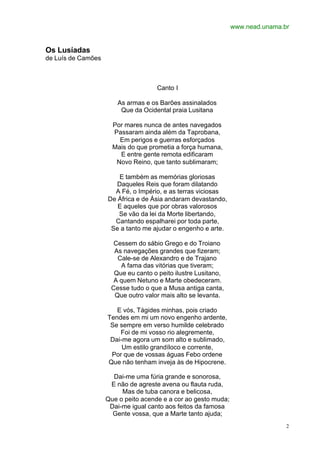 www.nead.unama.br


Os Lusíadas
de Luís de Camões



                                     Canto I

                       As armas e os Barões assinalados
                        Que da Ocidental praia Lusitana

                      Por mares nunca de antes navegados
                      Passaram ainda além da Taprobana,
                        Em perigos e guerras esforçados
                      Mais do que prometia a força humana,
                        E entre gente remota edificaram
                       Novo Reino, que tanto sublimaram;

                        E também as memórias gloriosas
                       Daqueles Reis que foram dilatando
                      A Fé, o Império, e as terras viciosas
                    De África e de Ásia andaram devastando,
                       E aqueles que por obras valorosos
                       Se vão da lei da Morte libertando,
                      Cantando espalharei por toda parte,
                     Se a tanto me ajudar o engenho e arte.

                      Cessem do sábio Grego e do Troiano
                      As navegações grandes que fizeram;
                       Cale-se de Alexandro e de Trajano
                        A fama das vitórias que tiveram;
                      Que eu canto o peito ilustre Lusitano,
                      A quem Netuno e Marte obedeceram.
                     Cesse tudo o que a Musa antiga canta,
                      Que outro valor mais alto se levanta.

                       E vós, Tágides minhas, pois criado
                    Tendes em mi um novo engenho ardente,
                     Se sempre em verso humilde celebrado
                        Foi de mi vosso rio alegremente,
                     Dai-me agora um som alto e sublimado,
                         Um estilo grandíloco e corrente,
                     Por que de vossas águas Febo ordene
                    Que não tenham inveja às de Hipocrene.

                      Dai-me uma fúria grande e sonorosa,
                     E não de agreste avena ou flauta ruda,
                         Mas de tuba canora e belicosa,
                    Que o peito acende e a cor ao gesto muda;
                     Dai-me igual canto aos feitos da famosa
                      Gente vossa, que a Marte tanto ajuda;
                                                                                2
 