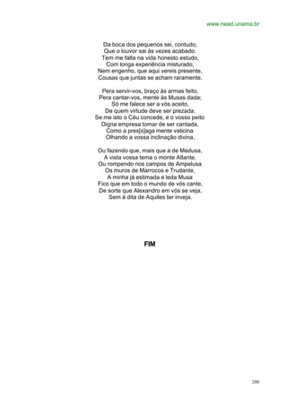 www.nead.unama.br


  Da boca dos pequenos sei, contudo,
   Que o louvor sai às vezes acabado.
  Tem me falta na vida honesto estudo,
   Com longa experiência misturado,
 Nem engenho, que aqui vereis presente,
 Cousas que juntas se acham raramente.

  Pera servir-vos, braço às armas feito,
 Pera cantar-vos, mente às Musas dada;
     Só me falece ser a vós aceito,
   De quem virtude deve ser prezada.
Se me isto o Céu concede, e o vosso peito
  Digna empresa tomar de ser cantada,
    Como a pres[s]aga mente vaticina
   Olhando a vossa inclinação divina,

 Ou fazendo que, mais que a de Medusa,
   A vista vossa tema o monte Atlante,
 Ou rompendo nos campos de Ampelusa
    Os muros de Marrocos e Trudante,
     A minha já estimada e leda Musa
 Fico que em todo o mundo de vós cante,
 De sorte que Alexandro em vós se veja,
     Sem à dita de Aquiles ter inveja.




                  FIM




                                                          200
 