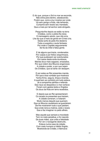 www.nead.unama.br


E diz que, porque o Sol no mar se esconde,
    Não entra pera dentro, obedecendo;
 Porém que, como a luz mostrar por onde
    Vá sem perigo a frota, não temendo,
    Cumprirá sem receio seu mandado,
 Que a mais por tal senhor está obrigado.

  Pergunta-lhe depois se estão na terra
     Cristãos, como o piloto lhe dizia;
   O mensageiro astuto, que não erra,
Lhe diz que a mais da gente em Cristo cria.
     Desta sorte do peito lhe desterra
     Toda a suspeita e cauta fantasia;
     Por onde o Capitão seguramente
        Se fia da infiel e falsa gente.

   E de alguns que trazia, condenados
   Por culpas e por feitos vergonhosos,
   Por que pudessem ser aventurados
    Em casos desta sorte duvidosos,
  Manda dous mais sagazes, ensaiados,
  Por que notem dos Mouros enganosos
    A cidade e poder, e por que vejam
  Os Cristãos, que só tanto ver desejam.

  E por estes ao Rei presentes manda,
  Por que a boa vontade que mostrava
   Tenha firme, segura, limpa e branda,
 A qual bem ao contrário em tudo estava.
    Já a companhia pérfida e nefanda
 Das naus se despedia e o mar cortava:
    Foram com gestos ledos e fingidos
   Os dous da frota em terra recebidos.

    E depois que ao Rei apresentaram
   Co recado os presentes que traziam,
      A cidade correram, e notaram
    Muito menos daquilo que queriam;
 Que os Mouros cautelosos se guardaram
  De lhe mostrarem tudo o que pediam;
  Que onde reina a malícia, está o receio
    Que a faz imaginar no peito alheio.

   Mas aquele que sempre a mocidade
   Tem no rosto perpétua, e foi nascido
   De duas mães, que urdia a falsidade
     Por ver o navegante destruído,
      Estava numa casa da cidade,
   Com rosto humano e hábito fingido,
    Mostrando-se Cristão, e fabricava

                                                             22
 