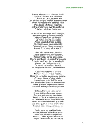 www.nead.unama.br


   Põe-se a Deusa com outras em direito
     Da proa capitania, e ali fechando
     O caminho da barra, estão de jeito
Que em vão assopra o vento, a vela inchando:
   Põem no madeiro duro o brando peito
     Pera detrás a forte nau forçando;
   Outras em derredor levando-a estavam
      E da barra inimiga a desviavam.

  Quais pera a cova as próvidas formigas,
   Levando o peso grande acomodado
     As forças exercitam, de inimigas
       Do inimigo Inverno congelado;
     Ali são seus trabalhos e fadigas,
    Ali mostram vigor nunca esperado:
   Tais andavam as Ninfas estorvando
    À gente Portuguesa o fim nefando.

      Torna pera detrás a nau, forçada,
     Apesar dos que leva, que, gritando,
     Mareiam velas; ferve a gente irada,
 O leme a um bordo e a outro atravessando;
  O mestre astuto em vão da popa brada,
       Vendo como diante ameaçando
       Os estava um marítimo penedo,
 Que de quebrar-lhe a nau lhe mete medo.

      A celeuma medonha se levanta
     No ruído marinheiro que trabalha;
 O grande estrondo a Maura gente espanta,
      Como se vissem hórrida batalha;
     Não sabem a razão de fúria tanta,
 Não sabem nesta pressa quem lhe valha:
  Cuidam que seus enganos são sabidos
  E que hão-de ser por isso aqui punidos.

      Ei-los subitamente se lançavam
     A seus batéis velozes que traziam;
     Outros em cima o mar levantavam
    Saltando n'água, a nado se acolhiam;
   De um bordo e doutro súbito saltavam,
   Que o medo os compelia do que viam;
   Que antes querem ao mar aventurar-se
    Que nas mãos inimigas entregar-se.

      Assim como em selvática lagoa
    As rãs, no tempo antigo Lícia gente,
     Se sentem porventura vir pessoa,
    Estando fora da água incautamente,
    Daqui e dali saltando (o charco soa),

                                                            25
 