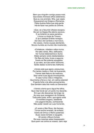 www.nead.unama.br


   Nem que ninguém comigo possa mais
   Que esses chorosos olhos soberanos;
   Que eu vos prometo, filha, que vejais
    Esquecerem-se Gregos e Romanos,
     Pelos ilustres feitos que esta gente
     Há-de fazer nas partes do Oriente.

   «Que, se o facundo Ulisses escapou
  De ser na Ogígia Ilha eterno escravo,
     E se Antenor os seios penetrou
       Líricos e a fonte de Timavo,
     E se o piedoso Enéias navegou
    De Cila e de Caríbdis o mar bravo,
   Os vossos, mores cousas atentando,
 Novos mundos ao mundo irão mostrando.

    «Fortalezas, cidades e altos muros
     Por eles vereis, filha, edificados;
     Os Turcos belacíssimos e duros
    Deles sempre vereis desbaratados;
    Os Reis da Índia, livres e seguros,
     Vereis ao Rei potente sojugados,
    E por eles, de tudo enfim senhores,
    Serão dadas na terra leis melhores.

   «Vereis este que agora, pressuroso,
  Por tantos medos o Indo vai buscando,
      Tremer dele Netuno de medroso,
   Sem vento suas águas encrespando.
      Ó caso nunca visto e milagroso,
Que trema e ferva o mar, em calma estando!
  Ó gente forte e de altos pensamentos,
Que também dela hão medo os Elementos!

   «Vereis a terra que a água lhe tolhia,
 Que inda há-de ser um porto mui decente,
   Em que vão descansar da longa via
   As naus que navegarem do Ocidente
  Toda esta costa, enfim, que agora urdia
      O mortífero engano, obediente
     Lhe pagará tributos, conhecendo
   Não poder resistir ao Luso horrendo.

    «E vereis o Mar Roxo, tão famoso,
    Tornar-se-lhe amarelo, de enfiado;
    Vereis de Ormuz o Reino poderoso
     Duas vezes tomado e sojugado.
        Ali vereis o Mouro furioso
   De suas mesmas setas traspassado;
 Que quem vai contra os vossos, claro veja

                                                            29
 