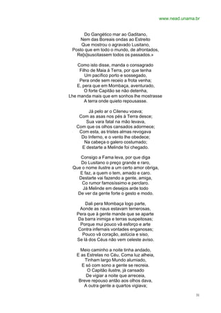 www.nead.unama.br


      Do Gangético mar ao Gaditano,
     Nem das Boreais ondas ao Estreito
     Que mostrou o agravado Lusitano,
 Posto que em todo o mundo, de afrontados,
   Re[s]suscitassem todos os passados.»

    Como isto disse, manda o consagrado
     Filho de Maia à Terra, por que tenha
        Um pacífico porto e sossegado,
     Pera onde sem receio a frota venha;
    E, pera que em Mombaça, aventurado,
        O forte Capitão se não detenha,
Lhe manda mais que em sonhos lhe mostrasse
        A terra onde quieto repousasse.

        Já pelo ar o Cileneu voava;
    Com as asas nos pés à Terra desce;
       Sua vara fatal na mão levava,
   Com que os olhos cansados adormece;
    Com esta, as tristes almas revogava
     Do Inferno, e o vento lhe obedece;
      Na cabeça o galero costumado;
     E destarte a Melinde foi chegado.

    Consigo a Fama leva, por que diga
    Do Lusitano o preço grande e raro,
 Que o nome ilustre a um certo amor obriga,
    E faz, a quem o tem, amado e caro.
   Destarte vai fazendo a gente, amiga,
     Co rumor famosíssimo e perclaro.
     Já Melinde em desejos arde todo
   De ver da gente forte o gesto e modo.

       Dali pera Mombaça logo parte,
    Aonde as naus estavam temerosas,
   Pera que à gente mande que se aparte
   Da barra inimiga e terras suspeitosas;
    Porque mui pouco vã esforço e arte
   Contra infernais vontades enganosas;
     Pouco vã coração, astúcia e siso,
   Se lá dos Céus não vem celeste aviso.

     Meio caminho a noite tinha andado,
   E as Estrelas no Céu, Coma luz alheia,
       Tinham largo Mundo alumiado,
     E só com sono a gente se recreia.
        O Capitão ilustre, já cansado
       De vigiar a noite que arreceia,
    Breve repouso antão aos olhos dava,
      A outra gente a quartos vigiava;

                                                             31
 