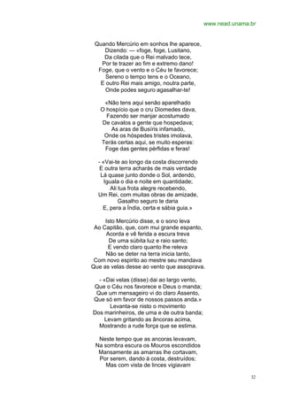 www.nead.unama.br


 Quando Mercúrio em sonhos lhe aparece,
    Dizendo: — «foge, foge, Lusitano,
    Da cilada que o Rei malvado tece,
   Por te trazer ao fim e extremo dano!
  Foge, que o vento e o Céu te favorece;
     Sereno o tempo tens e o Oceano,
   E outro Rei mais amigo, noutra parte,
     Onde podes seguro agasalhar-te!

    «Não tens aqui senão aparelhado
   O hospício que o cru Diomedes dava,
     Fazendo ser manjar acostumado
   De cavalos a gente que hospedava;
       As aras de Busíris infamado,
    Onde os hóspedes tristes imolava,
   Terás certas aqui, se muito esperas:
    Foge das gentes pérfidas e feras!

  - «Vai-te ao longo da costa discorrendo
   E outra terra acharás de mais verdade
   Lá quase junto donde o Sol, ardendo,
     Iguala o dia e noite em quantidade;
       Ali tua frota alegre recebendo,
  Um Rei, com muitas obras de amizade,
           Gasalho seguro te daria
    E, pera a Índia, certa e sábia guia.»

     Isto Mercúrio disse, e o sono leva
 Ao Capitão, que, com mui grande espanto,
     Acorda e vê ferida a escura treva
       De uma súbita luz e raio santo;
      E vendo claro quanto lhe releva
     Não se deter na terra inicia tanto,
 Com novo espirito ao mestre seu mandava
Que as velas desse ao vento que assoprava.

  - «Dai velas (disse) dai ao largo vento,
Que o Céu nos favorece e Deus o manda;
 Que um mensageiro vi do claro Assento,
Que só em favor de nossos passos anda.»
      Levanta-se nisto o movimento
Dos marinheiros, de uma e de outra banda;
    Levam gritando as âncoras acima,
  Mostrando a rude força que se estima.

  Neste tempo que as ancoras levavam,
 Na sombra escura os Mouros escondidos
  Mansamente as amarras lhe cortavam,
  Por serem, dando à costa, destruídos;
     Mas com vista de linces vigiavam

                                                            32
 