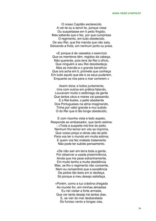 www.nead.unama.br


       O nosso Capitão esclarecido
    A ver-te ou a servir-te, porque visse
     Ou suspeitasse em ti peito fingido;
 Mas saberás que o fez, por que cumprisse
     O regimento, em tudo obedecido,
 De seu Rei, que lhe manda que não saia,
Deixando a frota, em nenhum porto ou praia.

   «E porque é de vassalos o exercício
 Que os membros têm, regidos da cabeça,
  Não quererás, pois tens de Rei o ofício,
   Que ninguém a seu Rei desobedeça;
   Mas as mercês e o grande benefício
Que ora acha em ti, promete que conheça
Em tudo aquilo que ele e os seus puderem,
  Enquanto os rios pera o mar correrem.»

     Assim dizia; e todos juntamente,
   Uns com outros em prática falando,
  Louvavam muito o estômago da gente
  Que tantos céus e mares vai passando;
     E o Rei ilustre, o peito obediente
  Dos Portugueses na alma imaginando,
   Tinha por valor grande e mui subido
   O do Rei que é tão longe obedecido;

    E com risonha vista e ledo aspeto,
Responde ao embaixador, que tanto estima:
   - «Toda a suspeita má tirai do peito,
  Nenhum frio temor em vós se imprima,
   Que vosso preço e obras são de jeito
  Pera vos ter o mundo em muita estima;
    E quem vos fez molesto tratamento
    Não pode ter subido pensamento.

   «De não sair em terra toda a gente,
   Por observar a usada preeminência,
   Ainda que me pese estranhamente,
   Em muito tenho a muita obediência
  Mas, se lho o regimento não consente,
  Nem eu consentirei que a excelência
    De peitos tão leais em si desfaça,
    Só porque a meu desejo satisfaça.

   «Porém, como a luz crástina chegada
    Ao mundo for, em minhas almadias
       Eu irei visitar a forte armada,
    Que ver tanto desejo há tantos dias.
      E, se vier do mar desbaratada
      Do furioso vento e longas vias,

                                                            36
 