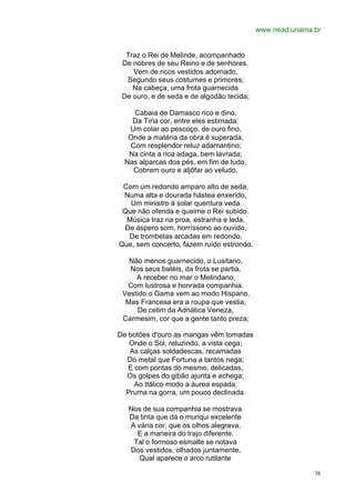 www.nead.unama.br


  Traz o Rei de Melinde, acompanhado
 De nobres de seu Reino e de senhores.
    Vem de ricos vestidos adornado,
  Segundo seus costumes e primores;
    Na cabeça, uma frota guarnecida
 De ouro, e de seda e de algodão tecida;

    Cabaia de Damasco rico e dino,
    Da Tíria cor, entre eles estimada;
   Um colar ao pescoço, de ouro fino,
   Onde a matéria da obra é superada,
   Com resplendor reluz adamantino;
   Na cinta a rica adaga, bem lavrada;
  Nas alparcas dos pés, em fim de tudo,
    Cobrem ouro e aljôfar ao veludo.

 Com um redondo amparo alto de seda,
 Numa alta e dourada hástea enxerido,
   Um ministro à solar quentura veda
 Que não ofenda e queime o Rei subido.
  Música traz na proa, estranha e leda,
 De áspero som, horríssono ao ouvido,
  De trombetas arcadas em redondo,
Que, sem concerto, fazem ruído estrondo.

   Não menos guarnecido, o Lusitano,
   Nos seus batéis, da frota se partia,
     A receber no mar o Melindano,
  Com lustrosa e honrada companhia.
 Vestido o Gama vem ao modo Hispano,
  Mas Francesa era a roupa que vestia,
     De cetim da Adriática Veneza,
 Carmesim, cor que a gente tanto preza;

De botões d'ouro as mangas vêm tomadas
   Onde o Sol, reluzindo, a vista cega;
   As calças soldadescas, recamadas
  Do metal que Fortuna a tantos nega;
   E com pontas do mesmo, delicadas,
  Os golpes do gibão ajunta e achega;
     Ao Itálico modo a áurea espada;
  Pruma na gorra, um pouco declinada.

   Nos de sua companhia se mostrava
   Da tinta que dá o muriqui excelente
   A vária cor, que os olhos alegrava,
     E a maneira do trajo diferente.
    Tal o formoso esmalte se notava
   Dos vestidos, olhados juntamente,
      Qual aparece o arco rutilante

                                                          38
 