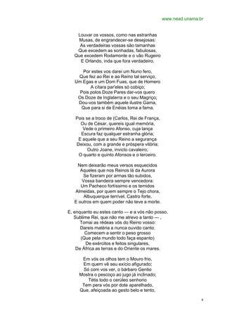 www.nead.unama.br


    Louvar os vossos, como nas estranhas
     Musas, de engrandecer-se desejosas:
     As verdadeiras vossas são tamanhas
    Que excedem as sonhadas, fabulosas,
   Que excedem Rodamonte e o vão Rugeiro
     E Orlando, inda que fora verdadeiro.

      Por estes vos darei um Nuno fero,
    Que fez ao Rei e ao Reino tal serviço,
   Um Egas e um Dom Fuas, que de Homero
          A cítara par'eles só cobiço;
     Pois polos Doze Pares dar-vos quero
    Os Doze de Inglaterra e o seu Magriço;
    Dou-vos também aquele ilustre Gama,
     Que para si de Enéias toma a fama.

   Pois se a troco de (Carlos, Rei de França,
     Ou de César, quereis igual memória,
      Vede o primeiro Afonso, cuja lança
     Escura faz qualquer estranha glória;
    E aquele que a seu Reino a segurança
   Deixou, com a grande e próspera vitória;
         Outro Joane, invicto cavaleiro;
    O quarto e quinto Afonsos e o terceiro.

    Nem deixarão meus versos esquecidos
      Aqueles que nos Reinos lá da Aurora
       Se fizeram por armas tão subidos,
       Vossa bandeira sempre vencedora:
      Um Pacheco fortíssimo e os temidos
   Almeidas, por quem sempre o Tejo chora,
        Albuquerque terrível, Castro forte,
   E outros em quem poder não teve a morte.

E, enquanto eu estes canto — e a vós não posso,
   Sublime Rei, que não me atrevo a tanto — ,
      Tomai as rédeas vós do Reino vosso:
      Dareis matéria a nunca ouvido canto.
        Comecem a sentir o peso grosso
      (Que pela mundo todo faça espanto)
        De exércitos e feitos singulares,
    De África as terras e do Oriente os mares.

      Em vós os olhos tem o Mouro frio,
      Em quem vê seu exício afigurado;
       Só com vos ver, o bárbaro Gentio
     Mostra o pescoço ao jugo já inclinado;
         Tétis todo o cerúleo senhorio
      Tem pera vós por dote aparelhado,
     Que, afeiçoada ao gesto belo e tento,

                                                                4
 