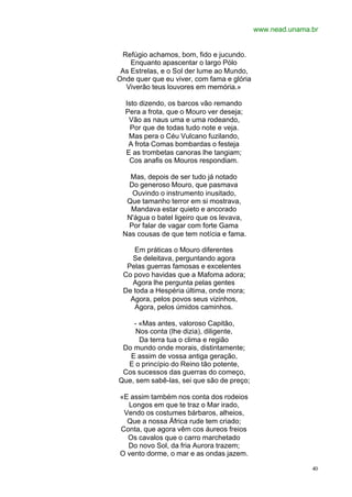 www.nead.unama.br


 Refúgio achamos, bom, fido e jucundo.
    Enquanto apascentar o largo Pólo
 As Estrelas, e o Sol der lume ao Mundo,
Onde quer que eu viver, com fama e glória
  Viverão teus louvores em memória.»

  Isto dizendo, os barcos vão remando
  Pera a frota, que o Mouro ver deseja;
   Vão as naus uma e uma rodeando,
    Por que de todas tudo note e veja.
   Mas pera o Céu Vulcano fuzilando,
   A frota Comas bombardas o festeja
  E as trombetas canoras lhe tangiam;
   Cos anafis os Mouros respondiam.

   Mas, depois de ser tudo já notado
  Do generoso Mouro, que pasmava
   Ouvindo o instrumento inusitado,
  Que tamanho terror em si mostrava,
   Mandava estar quieto e ancorado
  N'água o batel ligeiro que os levava,
  Por falar de vagar com forte Gama
 Nas cousas de que tem notícia e fama.

    Em práticas o Mouro diferentes
   Se deleitava, perguntando agora
  Pelas guerras famosas e excelentes
 Co povo havidas que a Mafoma adora;
   Agora lhe pergunta pelas gentes
 De toda a Hespéria última, onde mora;
   Agora, pelos povos seus vizinhos,
    Agora, pelos úmidos caminhos.

    - «Mas antes, valoroso Capitão,
     Nos conta (lhe dizia), diligente,
      Da terra tua o clima e região
 Do mundo onde morais, distintamente;
   E assim de vossa antiga geração,
  E o princípio do Reino tão potente,
 Cos sucessos das guerras do começo,
Que, sem sabê-las, sei que são de preço;

«E assim também nos conta dos rodeios
  Longos em que te traz o Mar irado,
 Vendo os costumes bárbaros, alheios,
  Que a nossa África rude tem criado;
Conta, que agora vêm cos áureos freios
  Os cavalos que o carro marchetado
  Do novo Sol, da fria Aurora trazem;
O vento dorme, o mar e as ondas jazem.

                                                           40
 