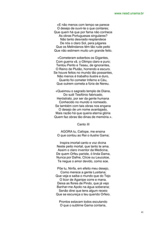 www.nead.unama.br


 «E não menos com tempo se parece
 O desejo de ouvir-te o que contares;
Que quem há que por fama não conhece
  As obras Portuguesas singulares?
   Não tanto desviado resplandece
   De nós o claro Sol, pera julgares
 Que os Melindanos têm tão rude peito
Que não estimem muito um grande feito.

  «Cometeram soberbos os Gigantes,
 Com guerra vã, o Olimpo claro e puro;
 Tentou Perito e Teseu, de ignorantes,
 O Reino de Plutão, horrendo e escuro.
Se houve feitos no mundo tão possantes,
  Não menos é trabalho ilustre e duro,
   Quanto foi cometer Inferno e Céu,
 Que outrem cometa a fúria de Nereu.

 «Queimou o sagrado templo de Diana,
      Do sutil Tesifónio fabricado,
  Heróstrato, por ser da gente humana
   Conhecido no mundo e nomeado.
Se também com tais obras nos engana
   O desejo de um nome avantajado,
 Mais razão há que queira eterna glória
Quem faz obras tão dinas de memória.».

               Canto III

    AGORA tu, Calíope, me ensina
  O que contou ao Rei o ilustre Gama;

   Inspira imortal canto e voz divina
 Neste peito mortal, que tanto te ama.
  Assim o claro inventor da Medicina,
 De quem Orfeu pariste, ó linda Dama,
 Nunca por Dafne, Clície ou Leucotoe,
  Te negue o amor devido, como soe.

  Põe tu, Ninfa, em efeito meu desejo,
    Como merece a gente Lusitana;
 Que veja e saiba o mundo que do Tejo
   O licor de Aganipe corre e mana.
  Deixa as flores de Pindo, que já vejo
 Banhar-me Apolo na água soberana;
   Senão direi que tens algum receio
 Que se escureça o teu querido Orfeio.

   Prontos estavam todos escutando
   O que o sublime Gama contaria,

                                                         41
 