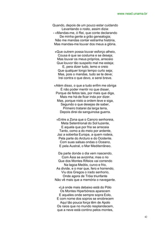 www.nead.unama.br


Quando, depois de um pouco estar cuidando
      Levantando o rosto, assim dizia:
- «Mandas-me, ó Rei, que conte declarando
    De minha gente a grão genealogia;
  Não me mandas contar estranha história,
 Mas mandas-me louvar dos meus a glória.

 «Que outrem possa louvar esforço alheio,
  Cousa é que se costuma e se deseja;
  Mas louvar os meus próprios, arreceio
  Que louvor tão suspeito mal me esteja;
      E, pera dizer tudo, temo e creio
  Que qualquer longo tempo curto seja;
   Mas, pois o mandas, tudo se te deve;
   Irei contra o que devo, e serei breve.

«Além disso, o que a tudo enfim me obriga
    É não poder mentir no que disser,
 Porque de feitos tais, por mais que diga,
    Mais me há-de ficar inda por dizer.
  Mas, porque nisto a ordem leve e siga,
    Segundo o que desejas de saber,
     Primeiro tratarei da larga terra,
    Depois direi da sanguinosa guerra.

  «Entre a Zona que o Cancro senhoreia,
     Meta Setentrional do Sol luzente,
     E aquela que por fria se arreceia
   Tanto, como a do meio por ardente,
  Jaz a soberba Europa, a quem rodeia,
   Pela parte do Arcturo e do Ocidente.
    Com suas salsas ondas o Oceano,
   E pela Austral, o Mar Mediterrâneo.

   Da parte donde o dia vem nascendo,
     Com Ásia se avizinha; mas o rio
   Que dos Montes Rifeios vai correndo
       Na lagoa Meótis, curvo e frio,
  As divide, e o mar que, fero e horrendo,
     Viu dos Gregos o irado senhorio,
      Onde agora de Tróia triunfante
 Não vê mais que a memória o navegante.

   «Lá onde mais debaixo está do Pólo
    Os Montes Hiperbóreos aparecem
   E aqueles onde sempre sopra Eolo,
  E com nome dos sopros se enobrecem
    Aqui tão pouca força têm de Apolo
  Os raios que no mundo resplandecem,
  que a neve está contino pelos montes,

                                                            42
 