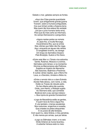 www.nead.unama.br


 Gelado o mar, geladas sempre as fontes.

    «Aqui dos Citas grande quantidade
  Vivem, que antigamente grande guerra
  Tiveram, sobre a humana antiguidade,
  Cos que tinham então a Egípcia terra;
  Mas quem tão fora estava da verdade
    (Já que o juízo humano tanto erra),
   Pera que do mais certo se informara,
   Ao campo Damasceno o perguntara.

     «Agora nestas partes se nomeia
      A Lápia fria, a inculta Noruega,
     Escandinávia Ilha, que se arreia
   Das vitórias que Itália não lhe nega.
   Aqui, enquanto as águas não refreia
     O congelado Inverno, se navega
     Um braço do Sarmático Oceano
    Pelo Brús[s]io, Suécio e frio Dano.

 «Entre este Mar e o Tánais vive estranha
   Gente, Rutenos, Moscos e Livónios,
  Sármatas outro tempo; e na montanha
  Hircínia os Marcomanos são Polônios.
     Sujeitos ao Império de Alemanha
    São Saxones, Boêmios e Panônios
  E outras várias nações, que o Reno frio
  Lava, e o Danúbio, Amásis e Álibis rio.

  «Entre o remoto Istro e o claro Estreito
  Aonde Hele deixou, com nome, a vida,
    Estão os Traces de robusto peito,
    Do fero Marte pátria tão querida,
   Onde, com Hemo, o Ródope sujeito
    Ao Otomano está, que cometida
   Bizâncio tem a seu serviço indiano:
  — Boa injúria do grande Constantino!

  «Logo de Macedônia estão as gentes,
     A quem lava do Áxis a água fria;
    E vós também, ó terras excelentes
   Nos costumes, engenhos e ousadia,
    Que criastes os peitos eloquentes
       E os juízos de alta fantasia,
Com quem tu, clara Grécia, o Céu penetras,
 E não menos por armas, que por letras.

   «Logo os Dálmatas vivem; e no seio
    Onde Antenor já muros levantou,
     A soberba Veneza está no meio

                                                            43
 